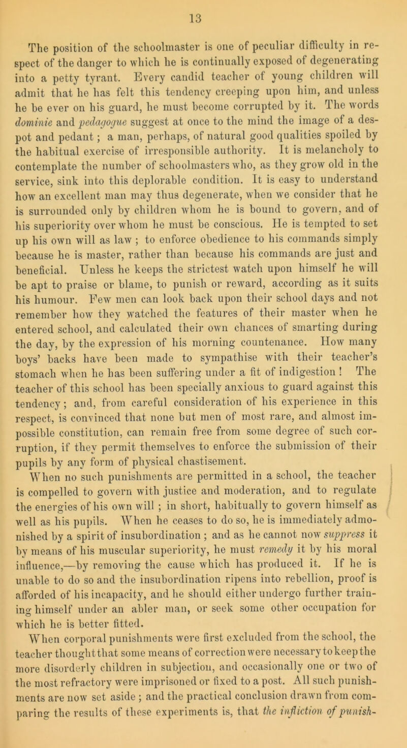 The position of the schoolmaster is one of peculiar difficulty in re- spect of the danger to which he is continually exposed of degenerating into a petty tyrant. Every candid teacher of young children will admit that ho has felt this tendency creeping upon him, and unless he be ever on his guard, he must become corrupted by it. The words dominie and pedagogue suggest at once to the mind the image of a des- pot and pedant; a man, perhaps, of natural good qualities spoiled by the habitual exercise of irresponsible authority. It is melancholy to contemplate the number of schoolmasters who, as they grow old in the service, sink into this deplorable condition. It is easy to understand how an excellent man may thus degenerate, when we consider that he is surrounded only by children whom he is bound to govern, and of his superiority over whom he must be conscious. He is tempted to set up his own will as law ; to enforce obedience to his commands simply because he is master, rather than because his commands are just and beneficial. Unless he keeps the strictest watch upon himself he will be apt to praise or blame, to punish or reward, according as it suits his humour. Eew men can look back upon their school days and not remember how they watched the features of their master when he entered school, and calculated their own chances of smarting during the day, by the expression of his morning countenance. How many boys’ backs have been made to sympathise with their teacher’s stomach when he has been suffering under a fit of indigestion ! The teacher of this school has been specially anxious to guard against this tendency; and, from careful consideration of his experience in this respect, is convinced that none but men of most rare, and almost im- possible constitution, can remain free from some degree of such cor- ruption, if they permit themselves to enforce the submission of their pupils by any form of physical chastisement. When no such punishments are permitted in a school, the teacher is compelled to govern with justice and moderation, and to regulate the energies of his own will ; in short, habitually to govern himself as well as his pupils. When he ceases to do so, he is immediately admo- nished by a spirit of insubordination ; and as he cannot now suppress it by means of his muscular superiority, he must remedy it by his moral influence,—by removing the cause which has produced it. If he is unable to do so and the insubordination ripens into rebellion, proof is afforded of his incapacity, and he should either undergo further train- ing himself under an abler man, or seek some other occupation for © which he is better fitted. When corporal punishments were first excluded from the school, the teacher thought that some means of correction were necessary to keep the more disorderly children in subjection, and occasionally one or two of the most refractory were imprisoned or fixed to a post. All such punish- ments are now set aside ; and the practical conclusion drawn from com- paring the results of these experiments is, that the infliction of punish-