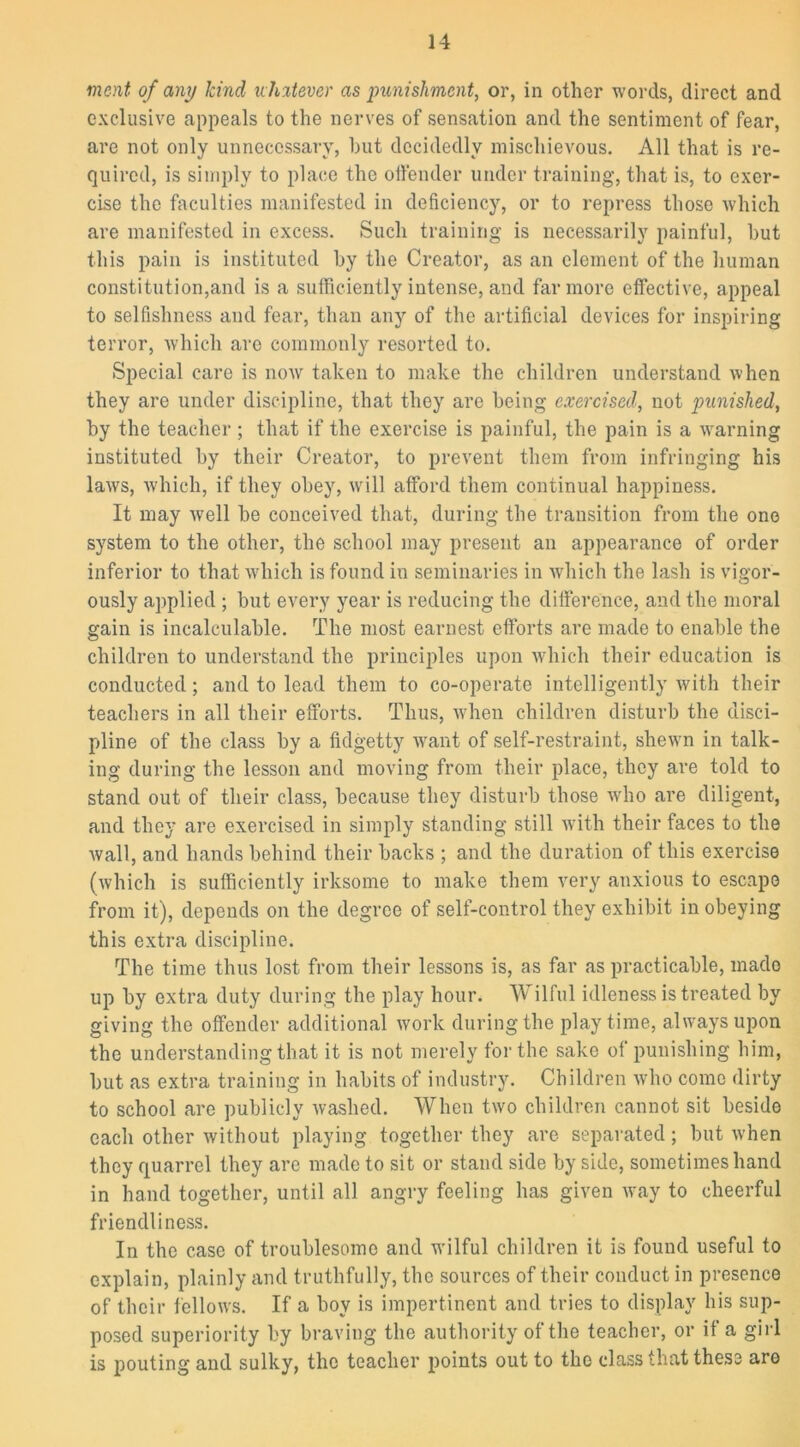 merit of any kind whatever as punishment, or, in other words, direct and exclusive appeals to the nerves of sensation and the sentiment of fear, are not only unnecessary, hut decidedly mischievous. All that is re- quired, is simply to place the offender under training, that is, to exer- cise the faculties manifested in deficiency, or to repress those which are manifested in excess. Such training is necessarily painful, hut this pain is instituted hy the Creator, as an clement of the human constitution,and is a sufficiently intense, and far more effective, appeal to selfishness and fear, than any of the artificial devices for inspiring terror, which are commonly resorted to. Special care is now taken to make the children understand when they are under discipline, that they are being exercised, not punished, hy the teacher; that if the exercise is painful, the pain is a warning instituted hy their Creator, to prevent them from infringing his laws, which, if they obey, will afford them continual happiness. It may well he conceived that, during the transition from the one system to the other, the school may present an appearance of order inferior to that which is found in seminaries in which the lash is vigor- ously applied ; but every year is reducing the difference, and the moral gain is incalculable. The most earnest efforts are made to enable the children to understand the principles upon which their education is conducted; and to lead them to co-operate intelligently with their teachers in all their efforts. Thus, when children disturb the disci- pline of the class by a fidgetty want of self-restraint, shewn in talk- ing during the lesson and moving from their place, they are told to stand out of their class, because they disturb those who are diligent, and they are exercised in simply standing still with their faces to the wall, and hands behind their backs ; and the duration of this exercise (which is sufficiently irksome to make them very anxious to escape from it), depends on the degree of self-control they exhibit in obeying this extra discipline. The time thus lost from their lessons is, as far as practicable, made up by extra duty during the play hour. Wilful idleness is treated by giving the offender additional work during the playtime, always upon the understanding that it is not merely for the sake of punishing him, but as extra training in habits of industry. Children who come dirty to school are publicly washed. When two children cannot sit beside each other without playing together they are separated; but when they quarrel they are made to sit or stand side by side, sometimes hand in hand together, until all angry feeling has given way to cheerful friendliness. In the case of troublesome and wilful children it is found useful to explain, plainly and truthfully, the sources of their conduct in presence of their fellows. If a boy is impertinent and tries to display his sup- posed superiority by braving the authority of the teacher, or if a girl is pouting and sulky, the teacher points out to the class that these are