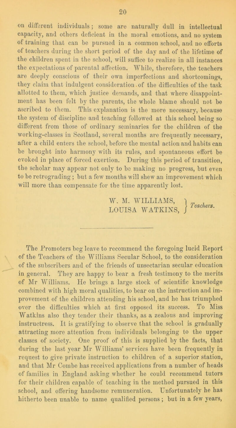 on different individuals; some are naturally dull in intellectual capacity, and others deficient in the moral emotions, and no system of training that can be pursued in a common school, and no efforts of teachers during the short period of the day and of the lifetime of the children spent in the school, will suffice to realize in all instances the expectations of parental affection. While, therefore, the teachers are deeply conscious of their own imperfections and shortcomings, they claim that indulgent consideration. of the difficulties of the task allotted to them, which justice demands, and that where disappoint- ment has been felt by the parents, the whole blame should not be ascribed to them. This explanation is the more necessary, because the system of discipline and teaching followed at this school being so different from those of ordinary seminaries for the children of the working-classes in Scotland, several months are frequently necessary, after a child enters the school, before the mental action and habits can be brought into harmony with its rules, and spontaneous effort be evoked in place of forced exertion. During this period of transition, the scholar may appear not only to be making no progress, but even to be retrograding ; but a few months will shew an improvement which will more than compensate for the time apparently lost. W. M. WILLIAMS, LOUISA WATKINS, Teachers. The Promoters beg leave to recommend the foregoing lucid Pteport of the Teachers of the Williams Secular School, to the consideration of the subscribers and of the friends of unsectarian secular education in general. They are happy to bear a fresh testimony to the merits of Mr Williams. He brings a large stock of scientific knowledge combined with high moral qualities, to bear on the instruction and im- provement of the children attending his school, and he has triumphed over the difficulties which at first opposed its success. To Miss Watkins also they tender their thanks, as a zealous and improving instructress. It is gratifying to observe that the school is gradually attracting more attention from individuals belonging to the upper classes of society. One proof of this is supplied by the facts, that during the last year Mr Williams’ services have been frequently in request to give private instruction to children of a superior station, and that Mr Combe has received applications from a number of heads of families in England asking whether he could recommend tutors for their children capable of teaching in the method pursued in this school, and offering handsome remuneration. Unfortunately he has hitherto been unable to name qualified persons ; but in a few years,
