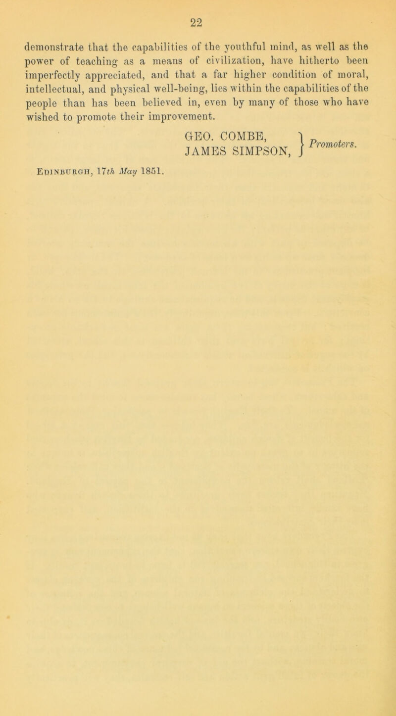 demonstrate that the capabilities of the youthful mind, as well as the power of teaching as a means of civilization, have hitherto been imperfectly appreciated, and that a far higher condition of moral, intellectual, and physical well-being, lies within the capabilities of the people than has been believed in, even by many of those who have wished to promote their improvement. GEO. COMBE, JAMES SIMPSON, ) Promoters. Edinburgh, 17th May 1851.