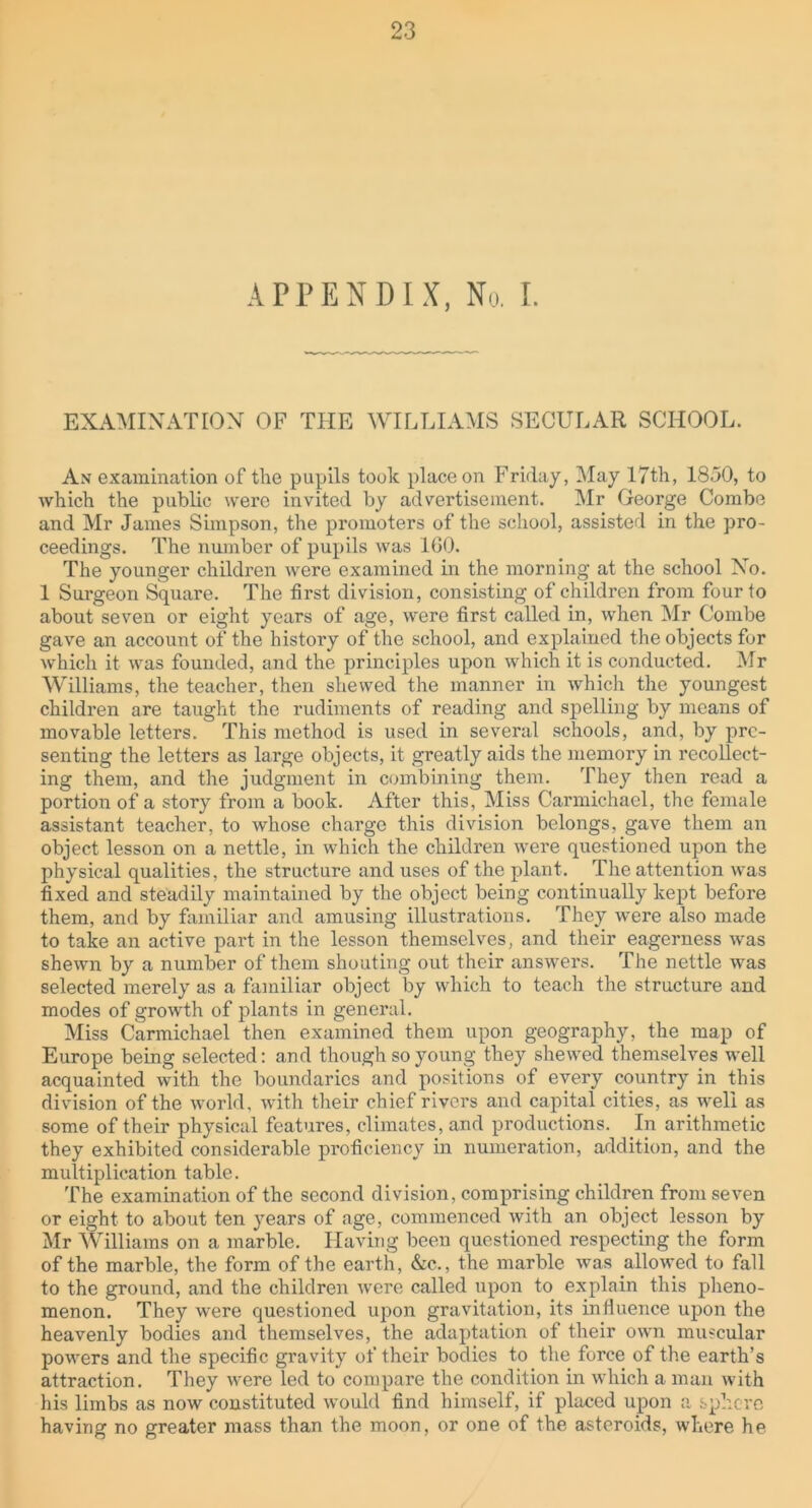 APPENDIX, No. I. EXAMINATION OF THE WILLIAMS SECULAR SCHOOL. An examination of the pupils took place on Friday, May 17th, 1850, to which the public were invited by advertisement. Mr George Combe and Mr James Simpson, the promoters of the school, assisted in the pro- ceedings. The number of pupils was 160. The younger children were examined in the morning at the school No. 1 Surgeon Square. The first division, consisting of children from four to about seven or eight years of age, were first called in, when Mr Combe gave an account of the history of the school, and explained the objects for which it was founded, and the principles upon which it is conducted. Mr Williams, the teacher, then shewed the manner in which the youngest children are taught the rudiments of reading and spelling by means of movable letters. This method is used in several schools, and, by pre- senting the letters as large objects, it greatly aids the memory in recollect- ing them, and the judgment in combining them. They then read a portion of a story from a book. After this, Miss Carmichael, the female assistant teacher, to whose charge this division belongs, gave them an object lesson on a nettle, in which the children were questioned upon the physical qualities, the structure and uses of the plant. The attention was fixed and steadily maintained by the object being continually kept before them, and by familiar and amusing illustrations. They were also made to take an active part in the lesson themselves, and their eagerness was shewn by a number of them shouting out their answers. The nettle was selected merely as a familiar object by which to teach the structure and modes of growth of plants in general. Miss Carmichael then examined them upon geography, the map of Europe being selected: and though so young they shewed themselves well acquainted with the boundaries and positions of every country in this division of the world, with their chief rivers and capital cities, as well as some of their physical features, climates, and productions. In arithmetic they exhibited considerable proficiency in numeration, addition, and the multiplication table. The examination of the second division, comprising children from seven or eight to about ten years of age, commenced with an object lesson by Mr Williams on a marble. Having been questioned respecting the form of the marble, the form of the earth, &c., the marble was allowed to fall to the ground, and the children were called upon to explain this pheno- menon. They were questioned upon gravitation, its influence upon the heavenly bodies and themselves, the adaptation of their own muscular powers and the specific gravity of their bodies to the force of the earth’s attraction. They were led to compare the condition in which a man with Ins limbs as now constituted would find himself, if placed upon a sphere having no greater mass than the moon, or one of the asteroids, where he