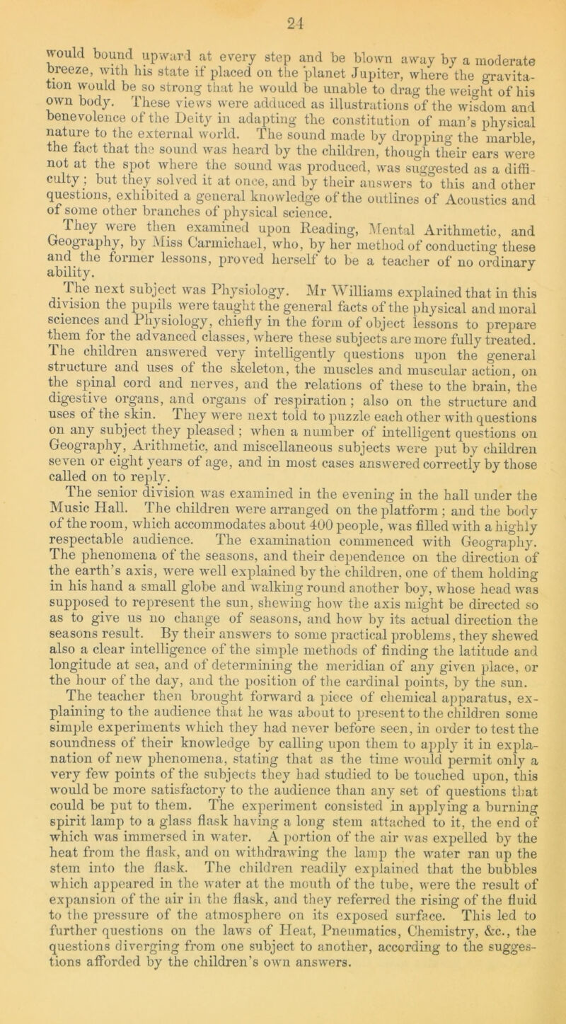 would bound upward at every step and be blown away by a moderate breeze, with his state if placed on the planet Jupiter, where the gravita- tion would be so strong that he would be unable to drag the weight of his own body. These views were adduced as illustrations of the wisdom and benevolence of the Deity in adapting the constitution of man’s physical nature to the external world. The sound made by dropping the marble, the fact that the sound was heard by the children, though their ears were not at the spot where the sound was produced, was suggested as a difli culty , but they solved it at once, and by their answers to this and other questions, exhibited a general knowledge of the outlines of Acoustics and of some other branches of physical science. They were then examined upon Reading, Mental Arithmetic, and Geography, by Miss Carmichael, who, by her method of conducting these and the former lessons, proved herself to be a teacher of no ordinary ability. The next subject was Physiology. Mr Williams explained that in this division the pupils were taught the general facts of the physical and moral sciences and Physiology, chiefly in the form of object lessons to prepare them for the advanced classes, where these subjects are more fully treated. 1 he children answered very intelligently questions upon the general structure and uses of the skeleton, the muscles and muscular action, on the spinal cord and nerves, and the relations of these to the brain, the digestive organs, and organs of respiration; also on the structure and uses of the skin. ^ They were next told to puzzle each other with questions on any subject they pleased ; when a number of intelligent questions on Geography, Arithmetic, and miscellaneous subjects were put by children seven or eight years of age, and in most cases answered correctly by those called on to reply. The senior division was examined in the evening in the hall under the Music PI all. The children were arranged on the platform ; and the body of the room, which accommodates about 400 people, was filled with a highly respectable audience. rfhe examination commenced with Geography. The phenomena of the seasons, and their dependence on the direction of the earth’s axis, were well explained by the children, one of them holding in his hand a small globe and walking round another boy, whose head was supposed to represent the sun, shewing how the axis might be directed so as to give us no change of seasons, and how by its actual direction the seasons result. By their answers to some practical problems, they shewed also a clear intelligence of the simple methods of finding the latitude and longitude at sea, and of determining the meridian of any given place, or the hour of the day, and the position of the cardinal points, by the sun. The teacher then brought forward a piece of chemical apparatus, ex- plaining to the audience that he was about to present to the children some simple experiments which they had never before seen, in order to test the soundness of their knowledge by calling upon them to apply it in expla- nation of new phenomena, stating that as the time would permit only a very few points of the subjects they had studied to be touched upon, this would be more satisfactory to the audience than any set of questions that could be put to them. The experiment consisted in applying a burning spirit lamp to a glass flask having a long stem attached to it, the end of which was immersed in water. A portion of the air was expelled by the heat from the flask, and on withdrawing the lamp the water ran up the stem into the flask. The children readily explained that the bubbles which appeared in the water at the mouth of the tube, were the result of expansion of the air in the flask, and they referred the rising of the fluid to the pressure of the atmosphere on its exposed surface. This led to further questions on the laws of Heat, Pneumatics, Chemistry, &c., the questions diverging from one subject to another, according to the sugges- tions afforded by the children’s own answers.