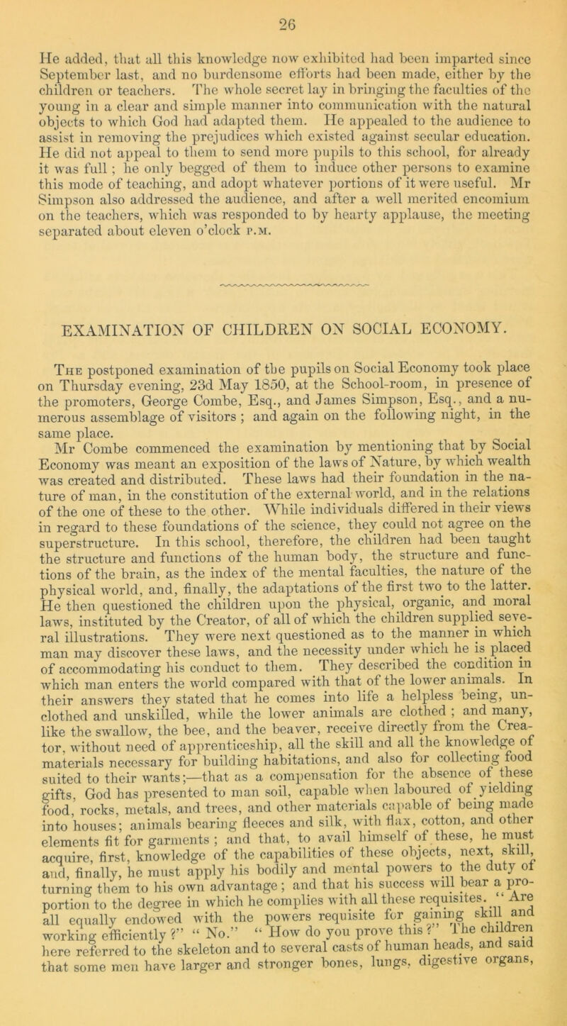 He added, that all this knowledge now exhibited had been imparted since September last, and no burdensome efforts had been made, either by the children or teachers. The whole secret lay in bringing the faculties of the young in a clear and simple manner into communication with the natural objects to which God had adapted them. He appealed to the audience to assist in removing the prejudices which existed against secular education. He did not appeal to them to send more pupils to this school, for already it was full; he only begged of them to induce other persons to examine this mode of teaching, and adopt whatever portions of it were useful. Mr Simpson also addressed the audience, and after a well merited encomium on the teachers, which was responded to by hearty applause, the meeting separated about eleven o’clock r.M. EXAMINATION OF CHILDREN ON SOCIAL ECONOMY. The postponed examination of the pupils on Social Economy took place on Thursday evening, 23d May 1850, at the School-room, in presence of the promoters, George Combe, Esq., and James Simpson, Esq., and a nu- merous assemblage of visitors ; and again on the following night, in the same place. Mr Combe commenced the examination by mentioning that by Social Economy was meant an exposition of the laws of Nature, by which wealth was created and distributed. These laws had their foundation in the na- ture of man, in the constitution of the external world, and in the relations of the one of these to the other. While individuals differed in their views in regard to these foundations of the science, they could not agree on the superstructure. In this school, therefore, the children had been taught the structure and functions of the human body, the structure and func- tions of the brain, as the index of the mental faculties, the nature of the physical world, and, finally, the adaptations of the first two to the latter. He then questioned the children upon the physical, organic, and moral laws, instituted by the Creator, of all of which the children supplied seve- ral illustrations. They were next questioned as to the manner in ■which man may discover these laws, and the necessity under which he is placed of accommodating his conduct to them. They described the condition in which man enters the world compared with that of the lower animals. In their answers they stated that he comes into lite a helpless oeing, un- clothed and unskilled, while the lower animals are clothed , and many, like the swallow, the bee, and the beaver, receive directly from the Crea- tor. without need of apprenticeship, all the skill and all the knowledge of materials necessary for building habitations, and also for collecting food suited to their wants;—that as a compensation for the absence of these gifts, God has presented to man soil, capable when laboured of yielding food,’ rocks, metals, and trees, and other materials capable of being made into houses; animals bearing fleeces and silk, with flax, cotton, and other elements fit for garments ; and that, to avail himself of these, he must acquire, first, knowledge of the capabilities of these objects, next skill and, finally, he must apply his bodily and mental powers to the duty ot turning them to his own advantage; and that his success will bear a pro- portion to the degree in which he complies with all these requisites. “ Are all equally endowed with the powers requisite for gating skill and working efficiently ?” “ No.” “ How do you prove this ? I he children here referred to the skeleton and to several casts of human heads, and said that some men have larger and stronger bones, lungs, digestive organs,