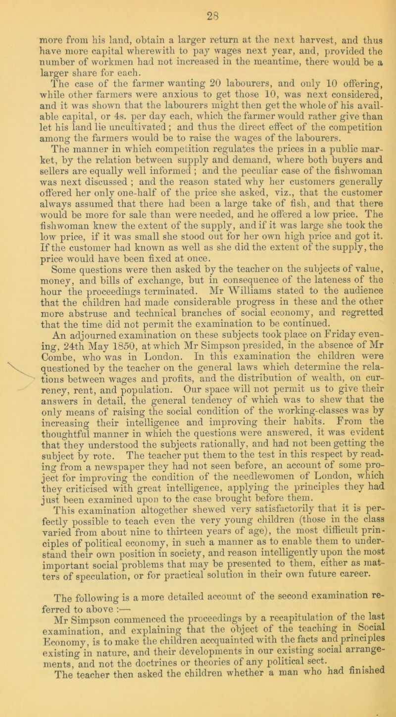 more from his land, obtain a larger return at the next harvest, and thus have more capital wherewith to pay wages next year, and, provided the number of workmen had not increased in the meantime, there would be a larger share for each. The case of the farmer wanting 20 labourers, and only 10 otfering, while other farmers were anxious to get those 10, was next considered, and it was shown that the labourers might then get the whole of his avail- able capital, or 4s. per day each, which the farmer would rather give than let his land lie uncultivated ; and thus the direct effect of the competition among the farmers would be to raise the wages of the labourers. The manner in which competition regulates the prices in a public mar- ket, by the relation between supply and demand, where both buyers and sellers are equally well informed ; and the peculiar case of the fishwoman was next discussed ; and the reason stated why her customers generally offered her only one-half of the price she asked, viz., that the customer always assumed that there had been a large take of lish, and that there would be more for sale than were needed, and he offered a low price. The fishwoman knew the extent of the supply, and if it was large she took the low price, if it was small she stood out for her own high price and got it. If the customer had known as well as she did the extent of the supply, the price would have been fixed at once. Some questions were then asked by the teacher on the subjects of value, money, and bills of exchange, but in consequence of the lateness of the hour the proceedings terminated. Mr Williams stated to the audience that the children had made considerable progress in these and the other more abstruse and technical branches of social economy, and regretted that the time did not permit the examination to be continued. An adjourned examination on these subjects took place on Friday even- ing, 24th May 1850, at which Mr Simpson presided, in the absence of Mr Combe, who was in London. In this examination the children were questioned by the teacher on the general laws which determine the rela- tions between wages and profits, and the distribution of wealth, on cur- rency, rent, and population. Our space will not permit us to give their answers in detail, the general tendency of which was to shew that the only means of raising the social condition of the working-classes was by increasing their intelligence and improving their habits. From the thoughtful manner in which the questions were answered, it was evident that they understood the subjects rationally, and had not been getting the subject by rote. The teacher put them to the test in this respect by read- ing from a newspaper they had not seen before, an account of some pro- ject for improving the condition of the needlewomen of London, which they criticised with great intelligence, applying the principles they had just been examined upon to the case brought before them. This examination altogether shewed very satisfactorily that it is per- fectly possible to teach even the very young children (those in the class varied from about nine to thirteen years of age), the most difficult prin- ciples of political economy, in such a manner as to enable them to under- stand their own position in society, and reason intelligently upon the most important social problems that may be presented to them, either as mat- ters of speculation, or for practical solution in their own future career. The following is a more detailed account of the second examination re- ferred to above :— Mr Simpson commenced the proceedings by a recapitulation of the last examination, and explaining that the object of the teaching in Social Economy, is to make the children accquainted with the facts and principles existing in nature, and their developments in our existing social airange- ments, and not the doctrines or theories of any political sect. The teacher then asked the children whether a man who had finished