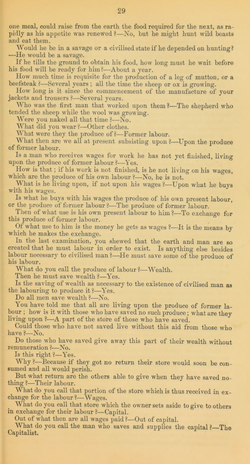 one meal, could raise from the earth the food required for the next, as ra- pidly as his appetite was renewed ?—No, but he might hunt wild beasts and eat them. Would he be in a savage or a civilised state if he depended on hunting? ■—He would be a savage. If he tills the ground to obtain his food, how long must he wait before his food will be ready for him?—About a year. How much time is requisite for the production of a leg of mutton, or a beefsteak ?—Several years ; all the time the sheep or ox is growing. How long is it since the commencement of the manufacture of your jackets and trousers?—Several years. Who was the first man that worked upon them?—The shepherd who tended the sheep while the wool was growing. Were you naked all that time ?—No. What did you wear ?—Other clothes. What were they the produce of?—Former labour. What then are we all at present subsisting upon?—Upon the produce of former labour. Is a man who receives wages for work he has not yet finished, living upon the produce of former labour?'—Yes. How is that; if his work is not finished, is he not living on his wages, which are the produce of his own labour ?—No, he is not. What is he living upon, if not upon his wages ?—Upon what he buys with his wages. Is what he buys with his wages the produce of his own present labour, or the produce of former labour?—The produce of former labour. Then of what use is his own present labour to him ?—To exchange for this produce of former labour. Of what use to him is the money he gets as wages ?—It is the means by which he makes the exchange. In the last examination, you shewed that the earth and man are so created that he must labour in order to exist. Is anything else besides labour necessary to civilised man ?—He must save some of the produce of his labour. What do you call the produce of labour?—Wealth. Then he must save wealth?—Yes. Is the saving of wealth as necessary to the existence of civilised man as the labouring to produce it ?—Yes. Do all men save wealth ?—No. You have told me that all are living upon the produce of former la- bour ; how is it with those who have saved no such produce; what are they living upon ?—A part of the store of those who have saved. Could those who have not saved live without this aid from those who have ?—No. Do those who have saved give away this part of their wealth without remuneration ?■—No. Is this right ?—Yes. Why ?—Because if they got no return their store would soon be con- sumed and all would perish. But what return are the others able to give when they have saved no- thing ?—Their labour. What do you call that portion of the store which is thus received in ex- change for the labour?—Wages. What do you call that store which the owner sets aside to give toothers in exchange for their labour ?—Capital. Out of what then are all wages paid?—Out of capital. What do you call the man who saves and supplies the capital ? The Capitalist.
