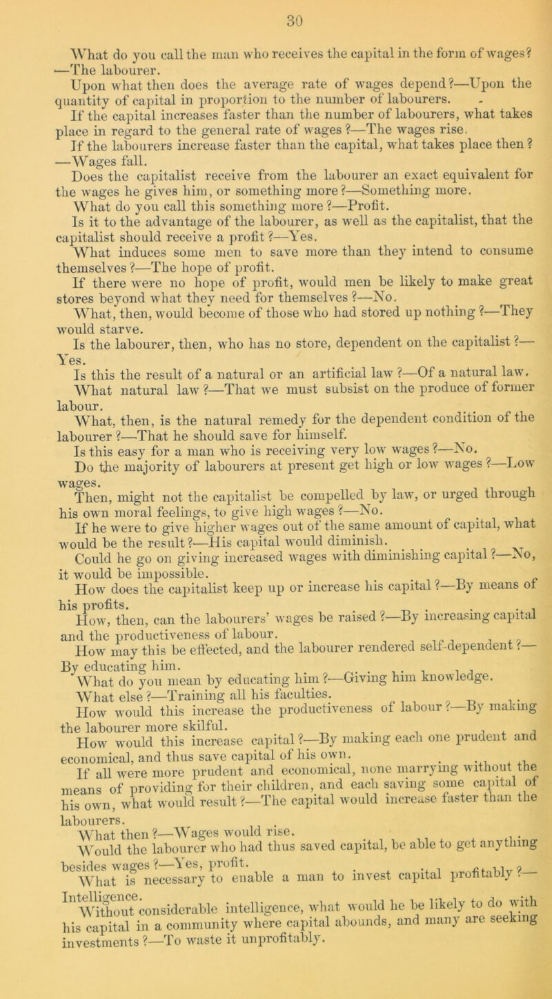 What do you call the man who receives the capital in the form of wages? •—The labourer. Upon what then does the average rate of wages depend?—Upon the quantity of capital in proportion to the number of labourers. If the capital increases faster than the number of labourers, what takes place in regard to the general rate of wages ?—The wages rise. If the labourers increase faster than the capital, what takes place then? —Wages fall. Does the capitalist receive from the labourer an exact equivalent for the wages he gives him, or something more?—Something more. What do you call this something more ?—Profit. Is it to the advantage of the labourer, as well as the capitalist, that the capitalist should receive a profit ?—Yes. What induces some men to save more than they intend to consume themselves ?—The hope of profit. If there were no hope of profit, would men be likely to make great stores beyond what they need for themselves ?—No. What, then, would become of those who had stored up nothing ?—They would starve. Is the labourer, then, who has no store, dependent on the capitalist ?— Yes. Is this the result of a natural or an artificial law ?—Of a natural law. What natural law ?—That we must subsist on the produce of former labour. What, then, is the natural remedy for the dependent condition of the labourer ?—That he should save for himself. Is this easy for a man who is receiving very low wages?—No. Do the majority of labourers at present get high or low wages ? Low wages. Then, might not the capitalist be compelled by law, or urged through his ow7n moral feelings, to give high wages ?—No. If he were to give higher wages out oi the same amount of capital, what would be the result?'—-His capital would diminish. _ _ Could he go on giving increased wages with diminishing capital ? No, it would be impossible. _ _ Howr does the capitalist keep up or increase his capital ? By means of his profits. . . . . How, then, can the labourers’ wages be raised ?—By increasing capital and the productiveness of labour. Howr may this be effected, and the labourer rendered sell dependent ?— By educating him. . ... . . What do you mean by educating him ?•—Giving hmi knowledge. What else ?■—Training all his faculties. How would this increase the productiveness of labour t—By making the labourer more skilful. _ , . How would this increase capital ?•—By making each one prudent and economical, and thus save capital ol his own. , If all wrere more prudent and economical, none marrying without the means of providing for their children, and each saving some capital of his own, what would result?—The capital would increase taster than the labourers. What then?—Wages would rise. Would the labourer who had thus saved capital, be able to get anything besides wages?—Yes, profit. . »■ What is necessary to enable a man to invest capital profitably . In WttouUonsideraMe intelligence, what would lie be likely to do with his capital in a community where capital abounds, and many are seeking investments?—To waste it unprofitably.