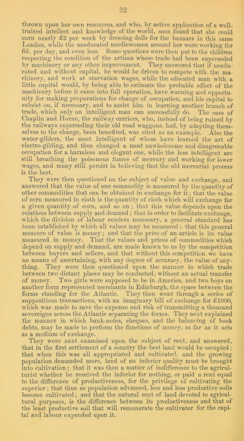 thrown upon her own resources, and who, by active application of a well- trained intellect and knowledge of the world, soon found that she could earn nearly £2 per week by dressing dolls for the bazaars in this same London, while the uneducated needlewomen around her were working for 6d. per day, and even less. Some questions were then put to the children respecting the condition of the artisan whose trade hacl been superseded by machinery or any other improvement. They answered that if unedu- cated and without capital, he would be driven to compete with the ma- chinery, and work at starvation wages, while the educated man with a little capital would, by being able to estimate the probable effect of the machinery before it came into full operation, have warning and opportu- nity for making preparations for change of occupation, and his capital to subsist on, if necessary, and to assist him in learning another branch of trade, which only an intelligent man can successfully do. The case of Chaplin and Horne, the railway carriers, who, instead* of being ruined by the railways superseding their old road waggons, had, by adapting them- selves to the change, been benefited, was cited as an example. Also the water-gilders, the most intelligent of whom have learned the art of electro-gilding, and thus changed a most unwholesome and disagreeable occupation for a harmless and elegant one, while the less intelligent are still breathing the poisonous fumes of mercury and working for lower wages, and many still persist in believing that the old mercurial process is the best. They were then questioned on the subject of value and exchange, and answered that the value of one commodity is measured by the quantity of other commodities that can be obtained in exchange for it; that the value of corn measured in cloth is the quantity of cloth which will exchange for a given quantity of corn, and so on ; that this value depends upon the relations between supply and demand ; that in order to facilitate exchange, which the division of labour renders necessary, a general standard has been established by which all values may be measured ; that this general measure of value is money ; and that the price of an article is its value measured hi money. That the values and prices of commodities which depend on supply and demand, are made known to us by the competition between buyers and sellers, and that without this competition we have no means of ascertaining, with any degree of accuracy, the value of any- thing. They were then questioned upon the manner in which trade between two distant places may be conducted, without an actual transfer of money. Two girls were supposed to be in America, and two boys on another form represented merchants in Edinburgh, the space between the forms standing for the Atlantic. They then went through a series of suppositious transactions, with an imaginary bill of exchange for £1000, which wras made to save the expense and risk of transmitting a thousand sovereigns across the Atlantic separating the forms. They next explained the manner in which bank-notes, cheques, and the balancing of book debts, may be made to perform the functions of money, as far as it acts as a medium of exchange. They were next examined upon the subject of rent, and answered, that in the first settlement of a country the best land would be occupied; that wrhen this was all appropriated and cultivated, and the growing population demanded more, land of an inferior quality must be brought into cultivation ; that it was then a matter of indifference to the agricul- turist whether he received the inferior for nothing, or paid a rent equal to the difference of productiveness, for the privilege of cultivating the superior; that thus as population advanced, less and less productive soils become cultivated; and that the natural rent of land devoted to agricul- tural purposes, is the difference between its productiveness and that of the least productive soil that will remunerate the cultivator for the capi- tal and labour expended upon it.