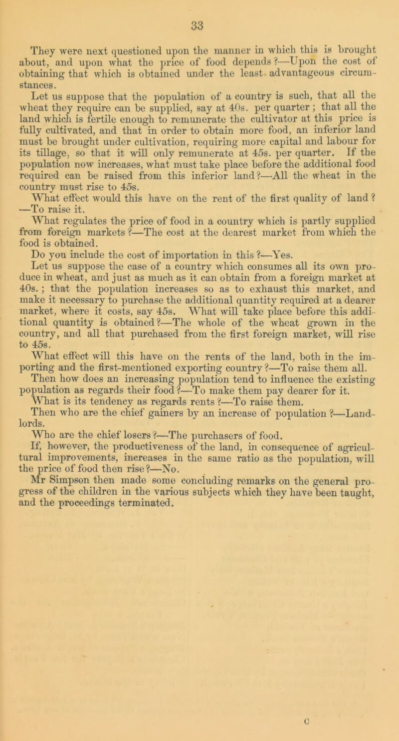 They were next questioned upon the manner in which this is brought about, and upon what the price of food depends ?—Upon the cost of obtaining that which is obtained under the least advantageous circum- stances . Let us suppose that the population of a country is such, that all the wheat they require can be supplied, say at 40s. per quarter ; that all the land which is fertile enough to remunerate the cultivator at this price is fully cultivated, and that in order to obtain more food, an inferior land must be brought under cultivation, requiring more capital and labour for its tillage, so that it will only remunerate at 45s. per quarter. If the population now increases, what must take place before the additional food required can be raised from this inferior land?—All the wheat in the country must rise to 45s. What etfect would this have on the rent of the first quality of land ? —To raise it. What regulates the price of food in a country which is partly supplied from foreign markets ?—The cost at the dearest market from which the food is obtained. Do you include the cost of importation in this ?—Yes. Let us suppose the case of a country which consumes all its own pro- duce in wheat, and just as much as it can obtain from a foreign market at 40s.; that the population increases so as to exhaust this market, and make it necessary to purchase the additional quantity required at a dearer market, where it costs, say 45s. What will take place before this addi- tional quantity is obtained?—The whole of the wheat grown in the country, and all that purchased from the first foreign market, will rise to 45s. What effect will this have on the rents of the land, both in the im- porting and the first-mentioned exporting country?—To raise them all. Then how does an increasing population tend to influence the existing population as regards their food ?—To make them pay dearer for it. What is its tendency as regards rents ?—To raise them. Then who are the chief gainers by an increase of population ?—Land- lords. Who are the chief losers?—The purchasers of food. If, however, the productiveness of the land, in consequence of agricul- tural improvements, increases in the same ratio as the population, will the price of food then rise?—No. Mr Simpson then made some concluding remarks on the general pro- gress of the children in the various subjects which they have been taught, and the proceedings terminated. c