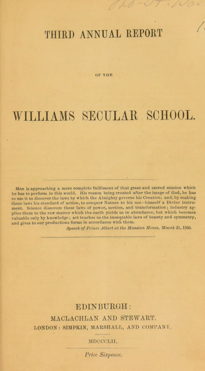 THIRD ANNUAL REPORT OF TflK WILLIAMS SECULAR SCHOOL. M.an is approaching a more complete fulfilment of that great and sacred mission which he has to perform in this world. His reason being created after the image of God, he has to use it to discover the laws by which the Almighty governs his Creation; and, by making these laws his standard of action, to conquer Nature to his use—himself a Divine instru- ment. Science discovers these laws of power, motion, and transformation ; industry ap- plies them to the raw matter which the earth yields us in abundance, but which becomes valuable only by knowledge ; art teaches us the immutable laws of beauty and symmetry, and gives to our productions forms in accordance with them. Speech of Prince Albert at the Mansion House, March 21, 1850. EDINBURGH: MACLACLILAN AND STEWART. LONDON: SIMPKIN, MARSHALL, AND COMPANY. MDCCCLII. Price Sixpence.