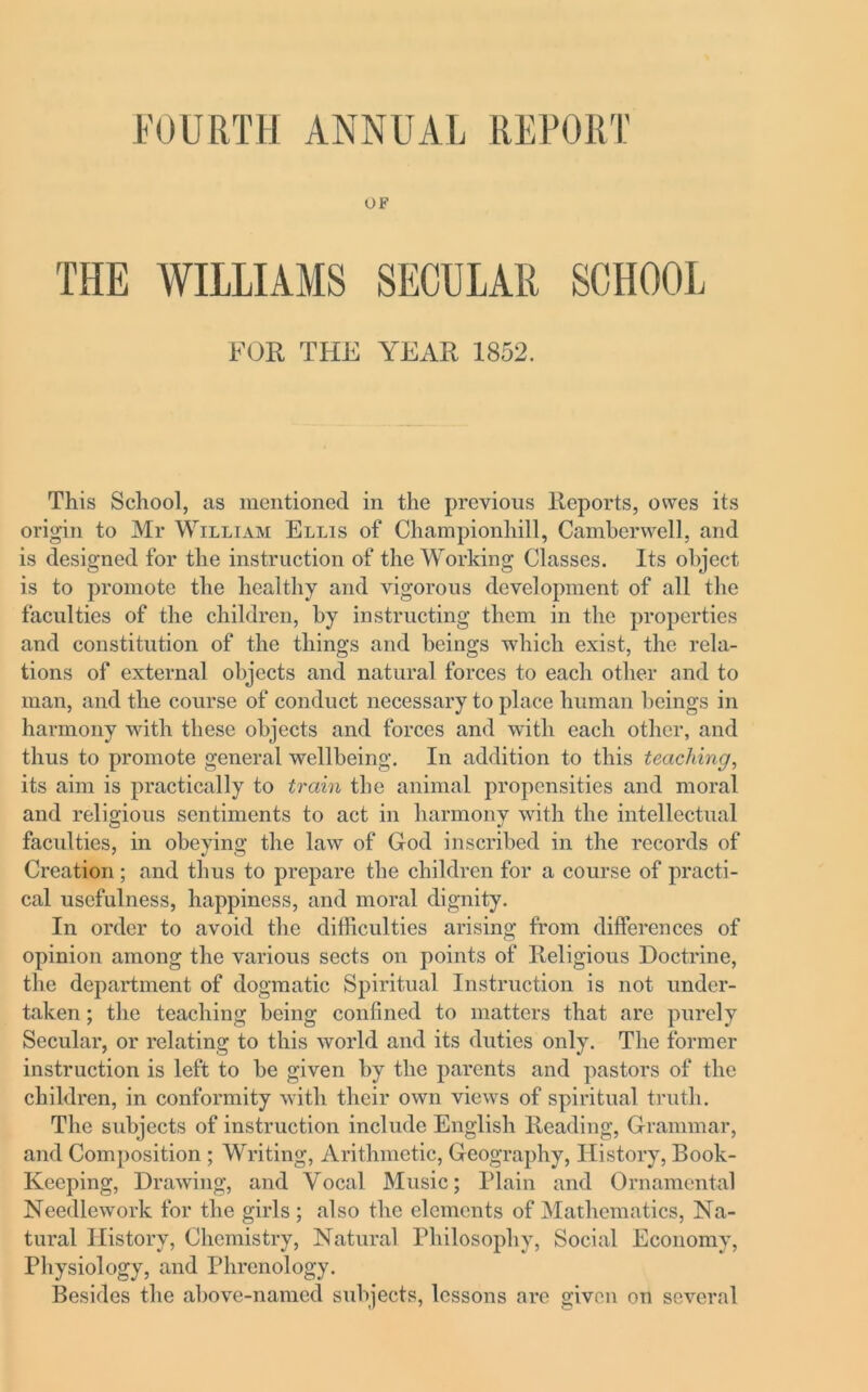 OF THE WILLIAMS SECULAR SCHOOL FOR THE YEAR 1852. This School, as mentioned in the previous Reports, owes its origin to Mr William Ellis of Championhill, Camberwell, and is designed for the instruction of the Working Classes. Its object is to promote the healthy and vigorous development of all the faculties of the children, by instructing them in the properties and constitution of the things and beings which exist, the rela- tions of external objects and natural forces to each other and to man, and the course of conduct necessary to place human beings in harmony with these objects and forces and with each other, and thus to promote general wellbeing. In addition to this teaching, its aim is practically to train the animal propensities and moral and religious sentiments to act in harmony with the intellectual faculties, in obeying the law of God inscribed in the records of Creation; and thus to prepare the children for a course of practi- cal usefulness, happiness, and moral dignity. In order to avoid the difficulties arising from differences of opinion among the various sects on points of Religious Doctrine, the department of dogmatic Spiritual Instruction is not under- taken ; the teaching being confined to matters that are purely Secular, or relating to this world and its duties only. The former instruction is left to be given by the parents and pastors of the children, in conformity with their own views of spiritual truth. The subjects of instruction include English Reading, Grammar, and Composition ; Writing, Arithmetic, Geography, History, Book- Keeping, Drawing, and Vocal Music; Plain and Ornamental Needlework for the girls ; also the elements of Mathematics, Na- tural History, Chemistry, Natural Philosophy, Social Economy, Physiology, and Phrenology. Besides the above-named subjects, lessons are given on several