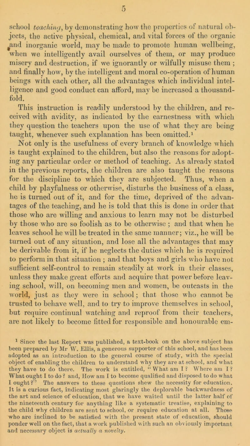 school teaching, by demonstrating how the properties of natural ob- jects, tho active physical, chemical, and vital forces of the organic and inorganic world, may he made to promote human wellbeing, when we intelligently avail ourselves of them, or may produce misery and destruction, if we ignorantly or wilfully misuse them ; and finally how, by the intelligent and moral co-operation of human beings with each other, all the advantages which individual intel- ligence and good conduct can afford, may be increased a thousand- fold. This instruction is readily understood by the children, and re- ceived with avidity, as indicated by the earnestness with which they question the teachers upon the use of what they are being taught, whenever such explanation has been omitted.1 Not only is the usefulness of every branch of knowledge which is taught explained to the children, but also the reasons for adopt- ing any particular order or method of teaching. As already stated in the previous reports, the children are also taught the reasons for the discipline to which they are subjected. Thus, when a child by playfulness or otherwise, disturbs the business of a class, he is turned out of if, and for the time, deprived of the advan- tages of the teaching, and he is told that this is done in order that those who are willing and anxious to learn may not be disturbed by those who are so foolish as to be otherwise ; and that when he leaves school he will be treated in the same manner; viz., he will be turned out of any situation, and lose all the advantages that may be derivable from it, if he neglects the duties which he is required to perform in that situation ; and that boys and girls who have not sufficient self-control to remain steadily at work in their classes, unless they make great efforts and acquire that power before leav- ing school, will, on becoming men and women, be outcasts in the world, just as they were in school; that those who cannot be trusted to behave well, and to try to improve themselves in school, but require continual watching and reproof from their teachers, are not likely to become fitted for responsible and honourable em- 1 Since the last Report was published, a text-book on the above subject has been prepared by Mr W. Ellis, a generous supporter of this school, and has been adopted as an introduction to the general course of study, with the special object of enabling the children to understand why they are at school, and what they have to do there. The work is entitled, “ What am I? Where am I? What ought I to do ? and, How am I to become qualified and disposed to do what I ought?” The answers to these questions shew the necessity for education. It is a curious fact, indicating most glaringly the deplorable backwardness of the art and science of education, that we have waited until the latter half of the nineteenth century for anything like a systematic treatise, explaining to the child why children are sent to school, or require education at all. Those who are inclined to be satisfied with the present state of education, should ponder well on the fact, that a work published w ith such an obv iously important and necessary object is actually a novelty.