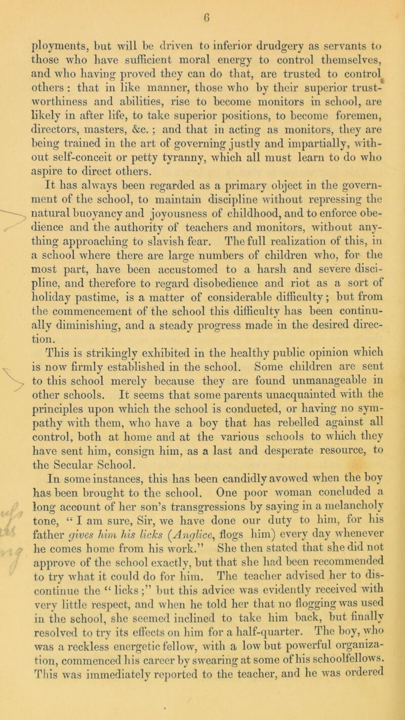 G ployments, but will be driven to inferior drudgery as servants to those who have sufficient moral energy to control themselves, and who having proved they can do that, are trusted to control others : that in like manner, those who by their superior trust- worthiness and abilities, rise to become monitors in school, are likely in after life, to take superior positions, to become foremen, directors, masters, &c. ; and that in acting as monitors, they are being trained in the art of governing justly and impartially, with- out self-conceit or petty tyranny, which all must learn to do who aspire to direct others. It has always been regarded as a primary object in the govern- ment of the school, to maintain discipline without repressing the natural buoyancy and joyousness of childhood, and to enforce obe- dience and the authority of teachers and monitors, without any- thing approaching to slavish fear. The full realization of this, in a school where there are large numbers of children who, for the most part, have been accustomed to a harsh and severe disci- pline, and therefore to regard disobedience and riot as a sort of holiday pastime, is a matter of considerable difficulty; but from the commencement of the school this difficulty has been continu- ally diminishing, and a steady progress made in the desired direc- tion. This is strikingly exhibited in the healthy public opinion which is now firmly established in the school. Some children are sent to this school merely because they are found unmanageable in other schools. It seems that some parents unacquainted with the principles upon which the school is conducted, or having no sym- pathy with them, who have a boy that has rebelled against all control, both at home and at the various schools to which they have sent him, consign him, as a last and desperate resource, to the Secular School. In some instances, this has been candidly avowed when the boy has been brought to the school. One poor woman concluded a long account of her son’s transgressions by saying in a melancholy tone, “ I am sure, Sir, we have done our duty to him, for his father gives him his licks (Anglicc, flogs him) every day whenever he comes home from his work.” She then stated that she did not approve of the school exactly, but that she had been recommended to try what it could do for him. The teacher advised her to dis- continue the “ licksbut this advice was evidently received with very little respect, and when he told her that no flogging was used in the school, she seemed inclined to take him back, but finally resolved to try its effects on him for a half-quarter. The boy, who was a reckless energetic fellow, with a low but powerful organiza- tion, commenced his career by swearing at some of his schoolfellows. This was immediately reported to the teacher, and he was ordered