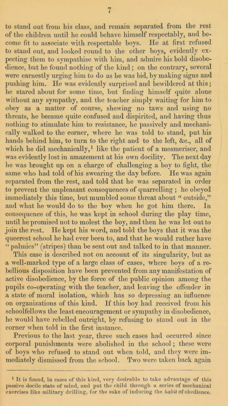to stand out from his class, and remain separated from the rest of the children until he could behave himself respectably, and be- come fit to associate with respectable boys. He at first refused to stand out, and looked round to the other boys, evidently ex- pecting them to sympathise with him, and admire his bold disobe- dience, but he found nothing of the kind ; on the contrary, several were earnestly urging him to do as he was bid, by making signs and pushing him. He was evidently surprised and bewildered at this; he stared about for some time, but finding himself quite alone without any sympathy, and the teacher simply waiting for him to obey as a matter of course, shewing no taws and using no threats, he became quite confused and dispirited, and having thus nothing to stimulate him to resistance, he passively and mechani- cally walked to the corner, where he was told to stand, put his hands behind him, to turn to the right and to the left, &c., all of which he did mechanically,1 like the patient of a mesmeriser, and was evidently lost in amazement at his own docility. The next day he was brought up on a charge of challenging a boy to fight, the same who had told of his swearing the day before. He was again separated from the rest, and told that he was separated in order to prevent the unpleasant consequences of quarrelling ; he obeyed immediately this time, but mumbled some threat about “ outside,” and what he would do to the boy when lie got him there. In consequence of this, he was kept in school during the play time, until lie promised not to molest the boy, and then he was let out to join the rest. He kept his word, and told the boys that it was the queerest school he had ever been to, and that he would rather have “ palmies” (stripes) than be sent out and talked to in that manner. This case is described not on account of its singularity, but as a well-marked type of a large class of cases, where boys of a re- bellious disposition have been prevented from any manifestation of active disobedience, by the force of the public opinion among the pupils co-operating with the teacher, and leaving the offender in a state of moral isolation, which has so depressing an influence on organizations of this kind. If this boy had received from his schoolfellows the least encouragement or sympathy in disobedience, he would have rebelled outright, by refusing to stand out in the corner when told in the first instance. Previous to the last year, three such cases had occurred since corporal punishments were abolished in the school; these were of boys who refused to stand out when told, and they were im- mediately dismissed from the school. Two were taken back again 1 It is found, in cases of this kind, very desirable to take advantage of this passive docile state of mind, and put the child through a series of mechanical exercises like military drilling, for the sake of inducing the habit of obedience.