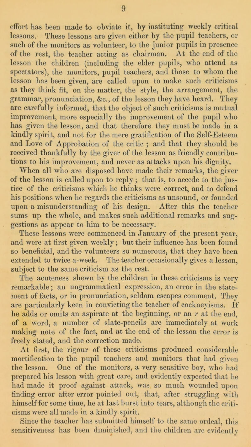 effort has been made to obviate it, by instituting weekly critical lessons. These lessons are given either by the pupil teachers, or such of the monitors as volunteer, to the junior pupils in presence of the rest, the teacher acting as chairman. At the end of the lesson the children (including the elder pupils, who attend as spectators), the monitors, pupil teachers, and those to whom the lesson has been given, are called upon to make such criticisms as they think fit, on the matter, the style, the arrangement, the grammar, pronunciation, &c., of the lesson they have heard. They are carefully informed, that the object of such criticisms is mutual improvement, more especially the improvement of the pupil who has given the lesson, and that therefore they must be made in a kindly spirit, and not for the mere gratification of the Self-Esteem and Love of Approbation of the critic ; and that they should be received thankfully by the giver of the lesson as friendly contribu- tions to his improvement, and never as attacks upon his dignity. When all who are disposed have made their remarks, the giver of the lesson is called upon to reply ; that is, to accede to the jus- tice of the criticisms which he thinks were correct, and to defend his positions when he regards the criticisms as unsound, or founded upon a misunderstanding of his design. After this the teacher sums up the whole, and makes such additional remarks and sug- gestions as appear to him to be necessary. These lessons were commenced in January of the present year, and were at first given weekly; but their influence has been found so beneficial, and the volunteers so numerous, that they have been extended to twice a-week. The teacher occasionally gives a lesson, subject to the same criticism as the rest. The acuteness shewn by the children in these criticisms is very remarkable; an ungrammatical expression, an error in the state- ment of facts, or in pronunciation, seldom escapes comment. They are particularly keen in convicting the teacher of cockneyisms. If he adds or omits an aspirate at the beginning, or an r at the end, of a word, a number of slate-pencils are immediately at work making note of the fact, and at the end of the lesson the error is freely stated, and the correction made. At first, the rigour of these criticisms produced considerable mortification to the pupil teachers and monitors that had given the lesson. One of the monitors, a very sensitive boy, who had prepared his lesson with great care, and evidently expected that he had made it proof against attack, was so much wounded upon finding error after error pointed out, that, after struggling with himself for some time, he at last burst into tears, although the criti- cisms were all made in a kindly spirit. Since the teacher has submitted himself to the same ordeal, this sensitiveness has been diminished, and the children are evidently