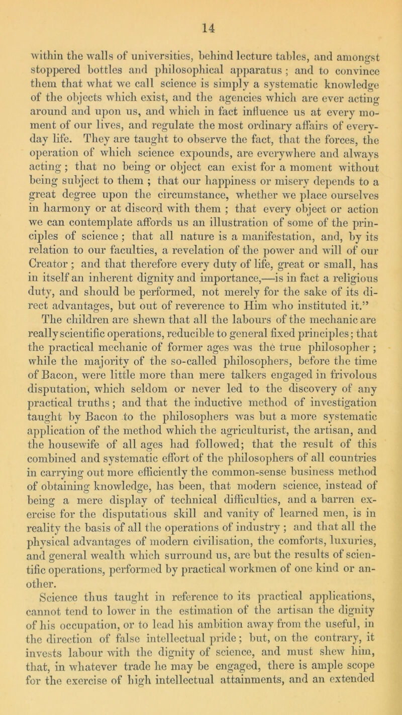 within the walls of universities, behind lecture tables, and amongst stoppered bottles and philosophical apparatus ; and to convince them that what we call science is simply a systematic knowledge of the objects which exist, and the agencies which are ever acting around and upon us, and which in fact inlluence us at every mo- ment of our lives, and regulate the most ordinary affairs of every- day life. They are taught to observe the fact, that the forces, the operation of which science expounds, are everywhere and always acting; that no being or object can exist for a moment without being subject to them ; that our happiness or misery depends to a great degree upon the circumstance, whether we place ourselves in harmony or at discord with them ; that every object or action we can contemplate affords us an illustration of some of the prin- ciples of science ; that all nature is a manifestation, and, by its relation to our faculties, a revelation of the power and will of our Creator ; and that therefore every duty of life, great or small, has in itself an inherent dignity and importance,—is in fact a religious duty, and should be performed, not merely for the sake of its di- rect advantages, but out of reverence to Him who instituted it.” The children are shewn that all the labours of the mechanic are really scientific operations, reducible to general fixed principles; that the practical mechanic of former ages was the true philosopher ; while the majority of the so-called philosophers, before the time of Bacon, were little more than mere talkers engaged in frivolous disputation, which seldom or never led to the discovery of any practical truths; and that the inductive method of investigation taught by Bacon to the philosophers was but a more systematic application of the method which the agriculturist, the artisan, and the housewife of all ages had followed; that the result of this combined and systematic effort of the philosophers of all countries in carrying out more efficiently the common-sense business method of obtaining knowledge, has been, that modern science, instead of being a mere display of technical difficulties, and a barren ex- ercise for the disputatious skill and vanity of learned men, is in reality the basis of all the operations of industry ; and that all the physical advantages of modern civilisation, the comforts, luxuries, and general wealth which surround us, are but the results of scien- tific operations, performed by practical workmen of one kind or an- other. Science thus taught in reference to its practical applications, cannot tend to lower in the estimation of the artisan the dignity of his occupation, or to lead his ambition away from the useful, in the direction of false intellectual pride; but, on the contrary, it invests labour with the dignity of science, and must shew him, that, in whatever trade he may be engaged, there is ample scope for the exercise of high intellectual attainments, and an extended