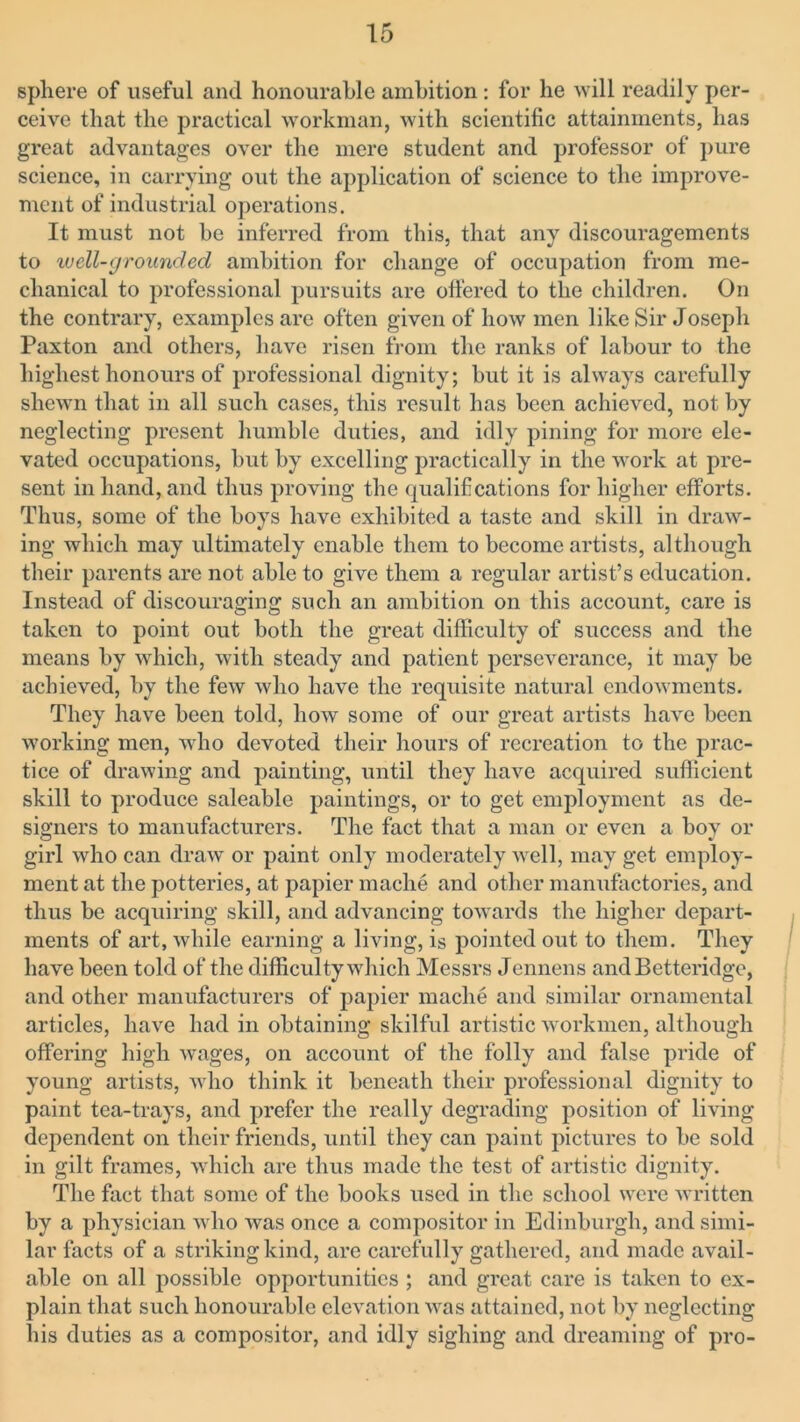 sphere of useful and honourable ambition : for he will readily per- ceive that the practical workman, with scientific attainments, has great advantages over the mere student and professor of pure science, in carrying out the application of science to the improve- ment of industrial operations. It must not be inferred from this, that any discouragements to well-grounded ambition for change of occupation from me- chanical to professional pursuits are offered to the children. On the contrary, examples are often given of how men like Sir Joseph Paxton and others, have risen from the ranks of labour to the highest honours of professional dignity; but it is always carefully shewn that in all such cases, this result has been achieved, not by neglecting present humble duties, and idly pining for more ele- vated occupations, hut by excelling practically in the work at pre- sent in hand, and thus proving the qualifications for higher efforts. Thus, some of the boys have exhibited a taste and skill in draw- ing which may ultimately enable them to become artists, although their parents are not able to give them a regular artist’s education. Instead of discouraging such an ambition on this account, care is taken to point out both the great difficulty of success and the means by which, with steady and patient perseverance, it may be achieved, by the few who have the requisite natural endowments. They have been told, how some of our great artists have been working men, who devoted their hours of recreation to the prac- tice of drawing and painting, until they have acquired sufficient skill to produce saleable paintings, or to get employment as de- signers to manufacturers. The fact that a man or even a boy or girl who can draw or paint only moderately well, may get employ- ment at the potteries, at papier mache and other manufactories, and thus be acquiring skill, and advancing towards the higher depart- ments of art, while earning a living, is pointed out to them. They have been told of the difficulty which Messrs Jennens andBetteridge, and other manufacturers of papier mache and similar ornamental articles, have had in obtaining skilful artistic workmen, although offering high wages, on account of the folly and false pride of young artists, who think it beneath their professional dignity to paint tea-trays, and prefer the really degrading position of living dependent on their friends, until they can paint pictures to be sold in gilt frames, which are thus made the test of artistic dignity. The fact that some of the books used in the school were written by a physician who was once a compositor in Edinburgh, and simi- lar facts of a striking kind, are carefully gathered, and made avail- able on all possible opportunities ; and great care is taken to ex- plain that such honourable elevation was attained, not by neglecting his duties as a compositor, and idly sighing and dreaming of pro-