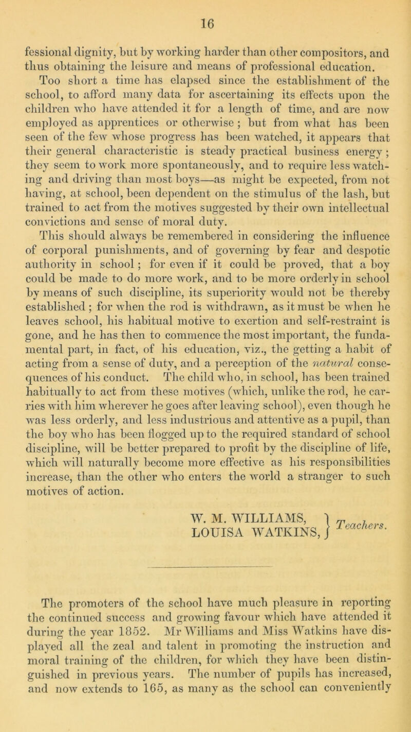 fessional dignity, but by working harder than other compositors, and thus obtaining the leisure and means of professional education. Too short a time has elapsed since the establishment of the school, to afford many data for ascertaining its effects upon the children who have attended it for a length of time, and are now employed as apprentices or otherwise ; but from what has been seen of the few whose progress has been watched, it appears that their general characteristic is steady practical business energy ; they seem to work more spontaneously, and to require less watch- ing and driving than most boys—as might be expected, from not having, at school, been dependent on the stimulus of the lash, but trained to act from the motives suggested by their own intellectual convictions and sense of moral duty. This should always be remembered in considering the influence of corporal punishments, and of governing by fear and despotic authority in school; for even if it could be proved, that a boy could be made to do more work, and to be more orderly in school by means of such discipline, its superiority would not be thereby established ; for when the rod is withdrawn, as it must be when he leaves school, his habitual motive to exertion and self-restraint is gone, and he has then to commence the most important, the funda- mental part, in fact, of his education, viz., the getting a habit of acting from a sense of duty, and a perception of the natural conse- quences of his conduct. The child who, in school, has been trained habitually to act from these motives (which, unlike the rod, he car- ries with him wherever he goes after leaving school), even though he was less orderly, and less industrious and attentive as a pupil, than the boy who has been flogged up to the required standard of school discipline, will be better prepared to profit by the discipline of life, which will naturally become more effective as his responsibilities increase, than the other who enters the world a stranger to such motives of action. W. M. WILLIAMS, I T LOUISA WATKINS,] The promoters of the school have much pleasure in reporting the continued success and growing favour which have attended it during the year 1852. Mr Williams and Miss Watkins have dis- played all the zeal and talent in promoting the instruction and moral training of the children, for which they have been distin- guished in previous years. The number of pupils has increased, and now extends to 165, as manv as the school can conveniently * %/