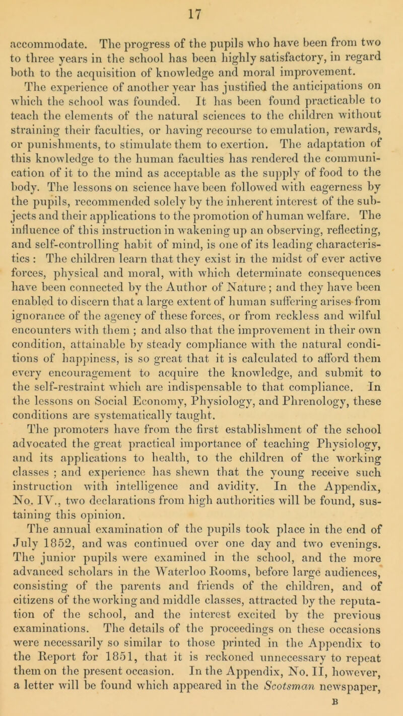 accommodate. The progress of the pupils who have been from two to three years in the school has been highly satisfactory, in regard both to the acquisition of knowledge and moral improvement. The experience of another year has justified the anticipations on which the school was founded. It has been found practicable to teach the elements of the natural sciences to the children without straining their faculties, or having recourse to emulation, rewards, or punishments, to stimulate them to exertion. The adaptation of this knowledge to the human faculties has rendered the communi- cation of it to the mind as acceptahle as the supply of food to the body. The lessons on science have been followed with eagerness by the pupils, recommended solely by the inherent interest of the sub- jects and their applications to the promotion of human welfare. The influence of this instruction in wakening up an observing, reflecting, and self-controlling habit of mind, is one of its leading characteris- tics : The children learn that they exist in the midst of ever active forces, physical and moral, with which determinate consequences have been connected by the Author of Nature ; and they have been enabled to discern that a large extent of human suffering arises from ignorance of the agency of these forces, or from reckless and wilful encounters with them ; and also that the improvement in their own condition, attainable by steady compliance with the natural condi- tions of happiness, is so great that it is calculated to afford them every encouragement to acquire the knowledge, and submit to the self-restraint which arc indispensable to that compliance. In the lessons on Social Economy, Physiology, and Phrenology, these conditions are systematically taught. The promoters have from the first establishment of the school advocated the great practical importance of teaching Physiology, and its applications to health, to the children of the working classes ; and experience has shewn that the young receive such instruction with intelligence and avidity. In the Appendix, No. IV.. two declarations from high authorities will be found, sus- taining this opinion. The annual examination of the pupils took place in the end of July 1852, and was continued over one day and two evenings. The junior pupils were examined in the school, and the more advanced scholars in the Waterloo Rooms, before large audiences, consisting of the parents and friends of the children, and of citizens of the working and middle classes, attracted by the reputa- tion of the school, and the interest excited by the previous examinations. The details of the proceedings on these occasions were necessarily so similar to those printed in the Appendix to the Report for 1851, that it is reckoned unnecessary to repeat them on the present occasion. In the Appendix, No. II, however, a letter will be found which appeared in the Scotsman newspaper, B