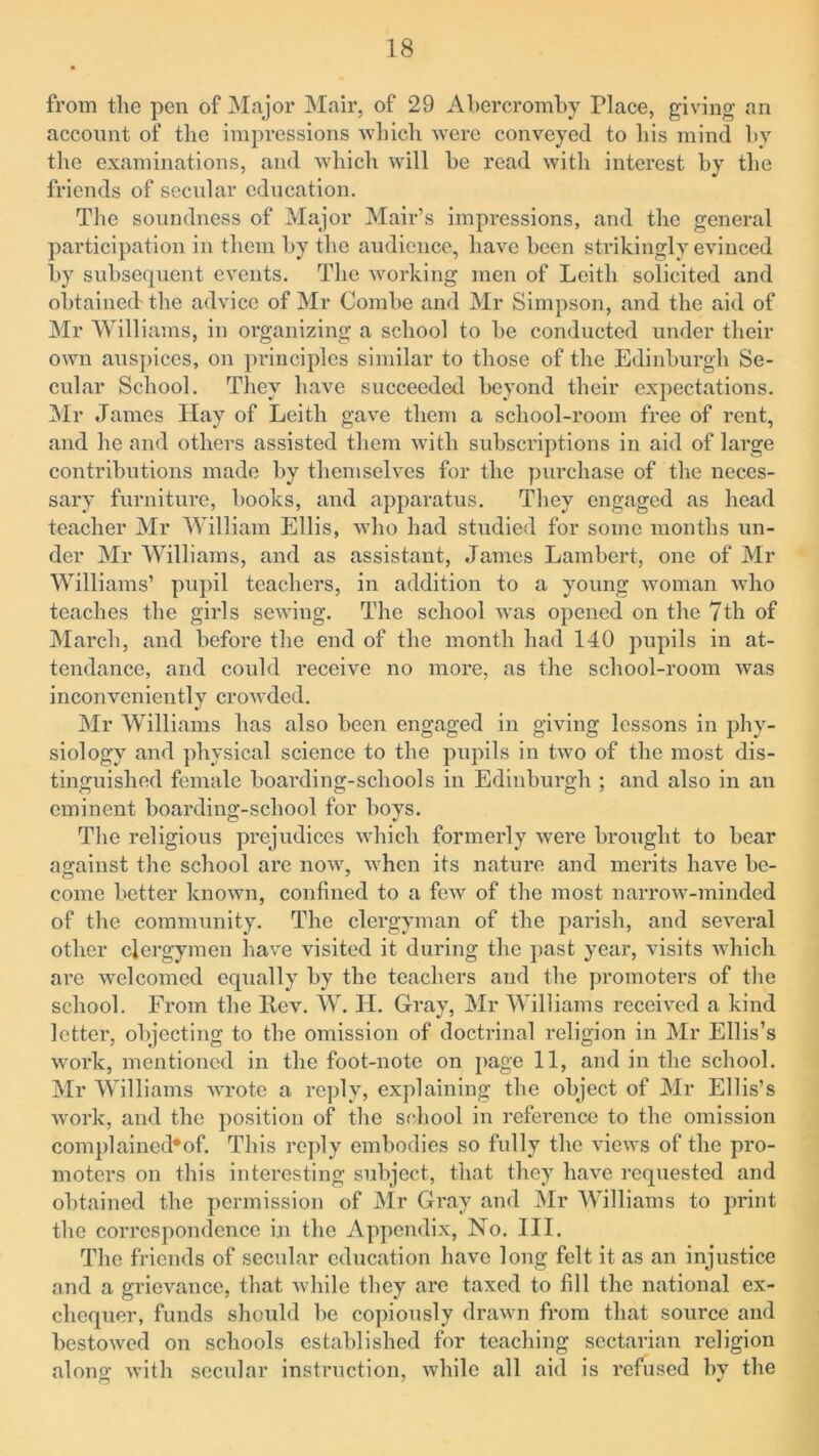 from the pen of Major Mair, of 29 Abercromby Place, giving an account of the impressions which were conveyed to his mind by the examinations, and which will be read with interest by the friends of secular education. The soundness of Major Mair’s impressions, and the general participation in them by the audience, have been strikingly evinced by subsequent events. The working men of Leith solicited and obtained'the advice of Mr Combe and Mr Simpson, and the aid of Mr Williams, in organizing a school to be conducted under their own auspices, on principles similar to those of the Edinburgh Se- cular School. They have succeeded beyond their expectations. Mr James Hay of Leith gave them a school-room free of rent, and he and others assisted them with subscriptions in aid of large contributions made by themselves for the purchase of the neces- sary furniture, books, and apparatus. They engaged as head teacher Mr William Ellis, who had studied for some months un- der Mr Williams, and as assistant, James Lambert, one of Mr Williams’ pupil teachers, in addition to a young woman who teaches the girls sewing. The school was opened on the 7th of March, and before the end of the month had 140 pupils in at- tendance, and could receive no more, as the school-room was inconveniently crowded. Mr Williams has also been engaged in giving lessons in phy- siology and physical science to the pupils in two of the most dis- tinguished female boarding-schools in Edinburgh ; and also in an eminent boarding-school for boys. The religious prejudices which formerly were brought to bear against the school are now, when its nature and merits have be- come better known, confined to a few of the most narrow-minded of the community. The clergyman of the parish, and several other clergymen have visited it during the past year, visits which are welcomed equally by the teachers and the promoters of the school. From the Rev. W. Id. Gray, Mr Williams received a kind letter, objecting to the omission of doctrinal religion in Mr Ellis’s work, mentioned in the foot-note on page 11, and in the school. Mr Williams wrote a reply, explaining the object of Mr Ellis’s work, and the position of the school in reference to the omission complained*of. This reply embodies so fully the views of the pro- moters on this interesting subject, that they have requested and obtained the permission of Mr Gray and Mr Williams to print the correspondence in the Appendix, No. III. The friends of secular education have long felt it as an injustice and a grievance, that while they are taxed to fill the national ex- chequer, funds should be copiously drawn from that source and bestowed on schools established for teaching sectarian religion alono- with secular instruction, while all aid is refused by the o 7 *