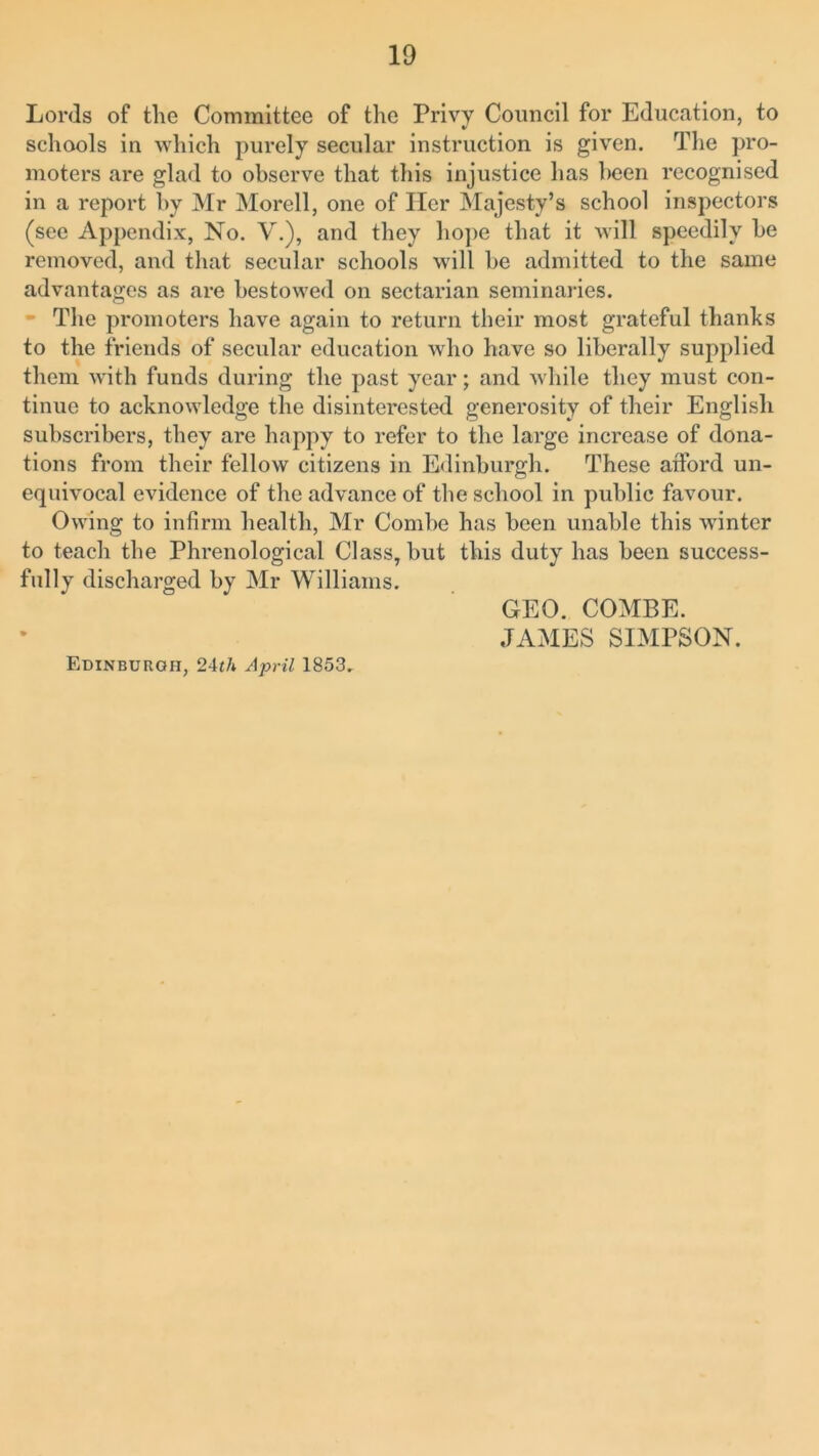 Lords of the Committee of the Privy Council for Education, to schools in which purely secular instruction is given. The pro- moters are glad to observe that this injustice has been recognised in a report by Mr Morell, one of Her Majesty’s school inspectors (see Appendix, No. V.), and they hope that it will speedily he removed, and that secular schools will he admitted to the same advantages as are bestowed on sectarian seminaries. - The promoters have again to return their most grateful thanks to the friends of secular education who have so liberally supplied them with funds during the past year; and while they must con- tinue to acknowledge the disinterested generosity of their English subscribers, they are happy to refer to the large increase of dona- tions from their fellow citizens in Edinburgh. These afford un- equivocal evidence of the advance of the school in public favour. Owing to infirm health, Mr Combe has been unable this winter to teach the Phrenological Class, but this duty has been success- fully discharged by Mr Williams. GEO. COMBE. JAMES SIMPSON. Edinburgh, 24th April 1853.