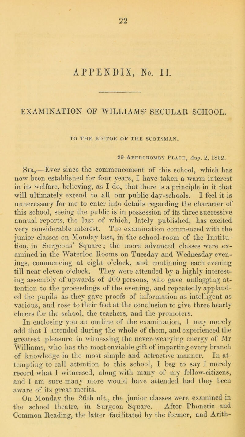 APPENDIX, No. II. EXAMINATION OF WILLIAMS’ SECULAR SCHOOL. TO THE EDITOR OF THE SCOTSMAN. 29 Abercromby Place, Aug. 2, 1852. Sir,—Ever since the commencement of this school, which lias now been established for four years, I have taken a warm interest in its welfare, believing, as I do, that there is a principle in it that will ultimately extend to all our public day-schools. I feel it is unnecessary for me to enter into details regarding the character of this school, seeing the public is in possession of its three successive annual reports, the last of which, lately published, has excited very considerable interest. The examination commenced with the junior classes on Monday last, in the school-room of the Institu- tion, in Surgeons’ Square; the more advanced classes were ex- amined in the Waterloo Rooms on Tuesday and Wednesday even- ings, commencing at eight o’clock, and continuing each evening till near eleven o’clock. They were attended by a highly interest- ing assembly of upwards of 400 persons, who gave unflagging at- tention to the proceedings of the evening, and repeatedly applaud- ed the pupils as they gave proofs of information as intelligent as various, and rose to their feet at the conclusion to give three hearty cheers for the school, the teachers, and the promoters. In enclosing you an outline of the examination, I may merely add that I attended during the whole of them, and experienced the greatest pleasure in witnessing the never-wearying energy of Mr Williams, who has the most enviable gift of imparting every branch of knowledge in the most simple and attractive manner. In at- tempting to call attention to this school, I beg to say I merely record what I witnessed, along with many of my fellow-citizens, and I am sure many more would have attended had they been aware of its great merits. On Monday the 26th ult., the junior classes were examined in the school theatre, in Surgeon Square. After Phonetic and Common Reading, the latter facilitated by the former, and Arith-