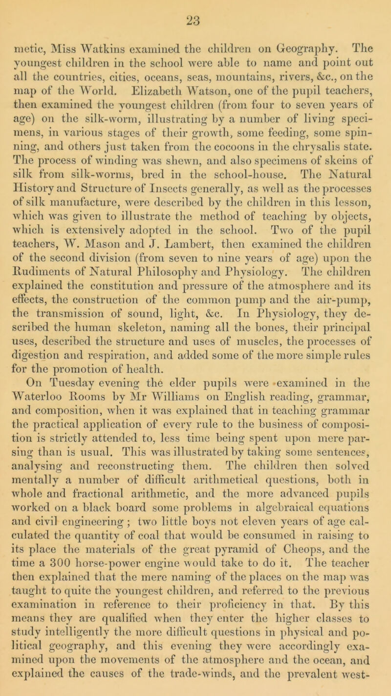 mctic, Miss Watkins examined the children on Geography. The youngest children in the school were able to name and point out all the countries, cities, oceans, seas, mountains, rivers, &c., on the map of* the World. Elizabeth Watson, one of the pupil teachers, then examined the youngest children (from four to seven years of age) on the silk-worm, illustrating by a number of living speci- mens, in various stages of their growth, some feeding, some spin- ning, and others just taken from the cocoons in the chrysalis state. The process of winding Avas shewn, and also specimens of skeins of silk from silk-worms, bred in the school-house. The Natural History and Structure of Insects generally, as well as the processes of silk manufacture, were described by the children in this lesson, which was given to illustrate the method of teaching by objects, which is extensively adopted in the school. Two of the pupil teachers, W. Mason and J. Lambert, then examined the children of the second division (from seven to nine years of age) upon the Rudiments of Natural Philosophy and Physiology. The children explained the constitution and pressure of the atmosphere and its effects, the construction of the common pump and the air-pump, the transmission of sound, light, &c. In Physiology, they de- scribed the human skeleton, naming all the bones, their principal uses, described the structure and uses of muscles, the processes of digestion and respiration, and added some of the more simple rules for the promotion of health. On Tuesday evening the elder pupils were 'examined in the Waterloo Rooms by Mr Williams on English reading, grammar, and composition, when it was explained that in teaching grammar the practical application of every rule to the business of composi- tion is strictly attended to, less time being spent upon mere par- sing than is usual. This was illustrated by taking some sentence?, analysing and reconstructing them. The children then solved mentally a number of difficult arithmetical questions, both in Avhole and fractional arithmetic, and the more advanced pupils worked on a black board some problems in algebraical equations and civil engineering ; tAvo little boys not eleven years of age cal- culated the quantity of coal that would be consumed in raising to its place the materials of the great pyramid of Cheops, and the time a 300 horse-poAver engine Avould take to do it. The teacher then explained that the mere naming of the places on the map Avas taught to quite the youngest children, and referred to the previous examination in reference to their proficiency in that. By this means they are qualified when they enter the higher classes to study intelligently the more difficult questions in physical and po- litical geography, and this evening they Avcre accordingly exa- mined upon the movements of the atmosphere and the ocean, and explained the causes of the trade-Avinds, and the prevalent Avest-