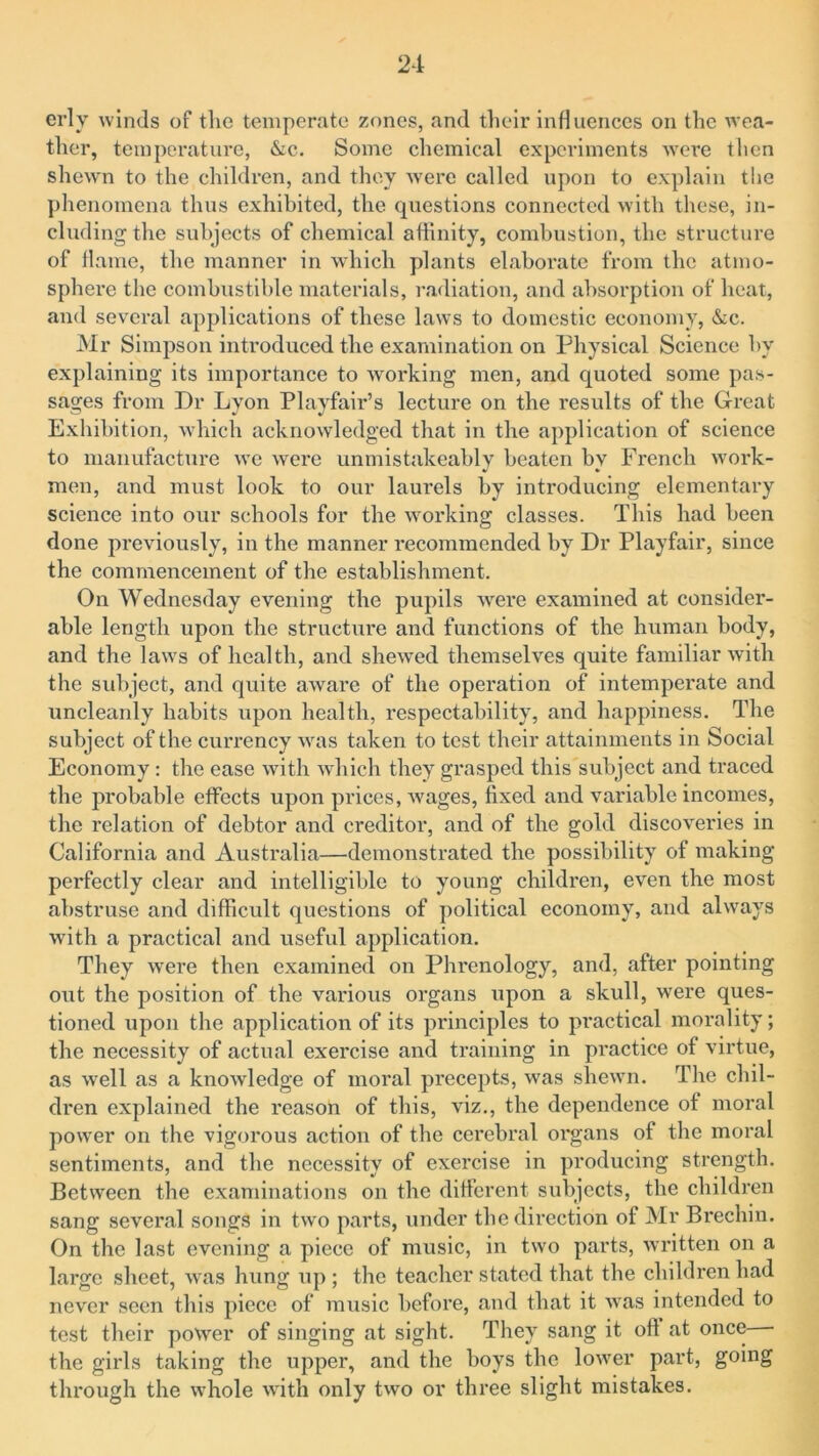 erly winds of tlie temperate zones, and their influences on the wea- ther, temperature, &c. Some chemical experiments were then shewn to the children, and they were called upon to explain the phenomena thus exhibited, the questions connected with these, in- cluding the subjects of chemical affinity, combustion, the structure of flame, the manner in which plants elaborate from the atmo- sphere the combustible materials, radiation, and absorption of heat, and several applications of these laws to domestic economy, &c. Mr Simpson introduced the examination on Physical Science by explaining its importance to working men, and quoted some pas- sages from Dr Lyon Playfair’s lecture on the results of the Great Exhibition, which acknowledged that in the application of science to manufacture we were unmistakeably beaten by French work- men, and must look to our laurels by introducing elementary science into our schools for the working classes. This had been done previously, in the manner recommended by Dr Playfair, since the commencement of the establishment. On Wednesday evening the pupils were examined at consider- able length upon the structure and functions of the human body, and the lawrs of health, and shewed themselves quite familiar with the subject, and quite aware of the operation of intemperate and uncleanly habits upon health, respectability, and happiness. The subject of the currency was taken to test their attainments in Social Economy: the ease with which they grasped this subject and traced the probable effects upon prices, Avages, fixed and variable incomes, the relation of debtor and creditor, and of the gold discoveries in California and Australia—demonstrated the possibility of making perfectly clear and intelligible to young children, even the most abstruse and difficult questions of political economy, and always with a practical and useful application. They were then examined on Phrenology, and, after pointing out the position of the various organs upon a skull, were ques- tioned upon the application of its principles to practical morality; the necessity of actual exercise and training in practice of virtue, as well as a knowledge of moral precepts, was shewn. The chil- dren explained the reason of this, viz., the dependence of moral powrer on the vigorous action of the cerebral organs of the moral sentiments, and the necessity of exercise in producing strength. Between the examinations on the different subjects, the children sang several songs in two parts, under the direction of Mr Brechin. On the last evening a piece of music, in two parts, written on a large sheet, was hung up ; the teacher stated that the children had never seen this piece of music before, and that it Avas intended to test their power of singing at sight. They sang it oft at once the girls taking the upper, and the boys the lower part, going through the Avhole with only two or three slight mistakes.