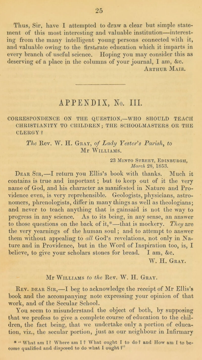 Thus, Sir, have I attempted to draw a clear hut simple state- ment of this most interesting and valuable institution—interest- ing from the many intelligent young persons connected with it, and valuable owing to the firs t*r ate education which it imparts in every branch of useful science. Hoping you may consider this as deserving of a place in the columns of your journal, I am, &c. Arthur Mair. APPENDIX, No. III. CORRESPONDENCE ON THE QUESTION,—WHO SHOULD TEACH CHRISTIANITY TO CHILDREN; THE SCHOOLMASTERS OR THE CLERGY? The Rev. W. H. Gray, of Lady Tester's Parish, to Mr Williams. 23 Minto Street, Edinburgh, March 28, 1853. Dear Sir,—I return you Ellis’s book with thanks. Much it contains is true and important ; but to keep out of it the very name of God, and his character as manifested in Nature and Pro- vidence even, is very reprehensible. Geologists, physicians, astro- nomers, phrenologists, differ in many things as well as theologians; and never to teach anything that is gainsaid is not the way to progress in any science. As to its being, in any sense, an answer to those questions on the back of it,*—that is mockery. They are the very yearnings of the human soul; and to attempt to answer them without appealing to all God’s revelations, not only in Na- ture and in Providence, but in the Word of Inspiration too, is, I believe, to give your scholars stones for bread. I am, &c. W. H. Gray. Mr Williams to the Rev. W. H. Gray. Rev. dear Sir,—I beg to acknowledge the receipt of Mr Ellis’s book and the accompanying note expressing your opinion of that work, and of the Secular School. You seem to misunderstand the object of both, by supposing that we profess to give a complete course of education to the chil- dren, the fact being, that we undertake only a portion of educa- tion, viz., the secular portion, just as our neighbour in Infirmary * “ What am I? Where am I ? What ought I to do? and How am I to be- come qualified and disposed to do what I ought ?”