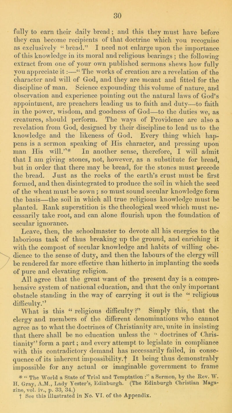 fully to earn their daily bread; and this they must have before they can become recipients of that doctrine which you recognise as exclusively “bread.” I need not enlarge upon the importance of this knowledge in its moral and religious hearings ; the following extract from one of your own published sermons shews how fully you appreciate it:—“ The works of creation are a revelation of the character and will of God, and they are meant and fitted for the discipline of man. Science expounding this volume of nature, and observation and experience pointing out the natural laws of God’s appointment, are preachers leading us to faith and duty—to faith in the power, wisdom, and goodness of God—to the duties we, as creatures, should perform. The ways of Providence are also a revelation from God, designed by their discipline to lead us to the knowledge and the likeness of God. Every thing which hap- pens is a sermon speaking of His character, and pressing upon man His will.”* In another sense, therefore, I will admit that I am giving stones, not, however, as a substitute for bread, but in order that there may be bread, for the stones must precede the bread. Just as the rocks of the earth’s crust must be first formed, and then disintegrated to produce the soil in which the seed of the wheat must be sown ; so must sound secular knowledge form the basis—the soil in which all true religious knowledge must be planted. Rank superstition is the theological weed which must ne- cessarily take root, and can alone flourish upon the foundation of secular ignorance. Leave, then, the schoolmaster to devote all his energies to the laborious task of thus breaking up the ground, and enriching it with the compost of secular knowledge and habits of willing obe- dience to the sense of duty, and then the labours of the clergy will be rendered far more effective than hitherto in implanting the seeds of pure and elevating religion. All agree that the great want of the present day is a compre- hensive system of national education, and that the only important obstacle standing in the way of carrying it out is the “ religious difficulty.” What is this “ religious difficulty?” Simply this, that the clergy and members of the different denominations who cannot agree as to what the doctrines of Christianity arc, unite in insisting that there shall be no education unless the “ doctrines of Chris- tianity” form a part; and every attempt to legislate in compliance with this contradictory demand has necessarily failed, in conse- quence of its inherent impossibility.f It being thus demonstrably impossible for any actual or imaginable government to frame * “ The World a State of Trial and Temptation a Sermon, by the Rev. W. H. Gray, A.M., Lady Tester’s, Edinburgh. (The Edinburgh Christian Maga- zine, vol. iv., p. 33, 34.) t See this illustrated in No. VI. of the Appendix.