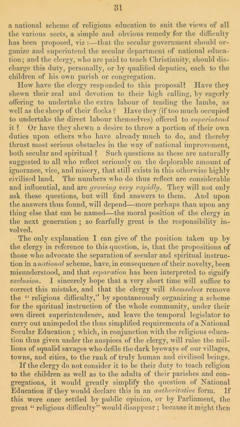 a national scheme of religious education to suit the views of all the various sects, a simple and obvious remedy for the difficulty lias been proposed, viz :—that the secular government should or- ganize and superintend the secular department of national educa- tion; and the clergy, who are paid to teach Christianity, should dis- charge this duty, personally, or by qualified deputies, each to the children of his own parish or congregation. How have the clergy responded to this proposal! Have they shewn their zeal and devotion to their high calling, by eagerly ottering to undertake the extra labour of tending the lambs, as well as the sheep of their llocks ? Have they (if too much occupied to undertake the direct labour themselves) ottered to superintend it 1 Or have they shewn a desire to throw a portion of their own duties upon others who have already much to do, and thereby thrust most serious obstacles in the way of national improvement, both secular and spiritual ? Such questions as these are naturally suggested to all who reflect seriously on the deplorable amount of ignorance, vice, and misery, that still exists in this otherwise highly civilised land. The numbers who do thus reflect arc considerable and influential, and are growing very rapidly. They will not only ask these questions, but will find answers to them. And upon the answers thus found, will depend—more perhaps than upon any thing else that can be named—the moral position of the clergy in the next generation ; so fearfully great is the responsibility in- volved. The only explanation I can give of the position taken up by the clergy in reference to this question, is, that the propositions of those who advocate the separation of secular and spiritual instruc- tion in a national scheme, have, in consequence of their novelty, been misunderstood, and that separation has been interpreted to signify exclusion. I sincerely hope that a very short time will suffice to correct this mistake, and that the clergy will themselves remove the “ religious difficulty,” by spontaneously organizing a scheme for the spiritual instruction of the whole community, under their own direct superintendence, and leave the temporal legislator to carry out unimpeded the thus simplified requirements of a National Secular Education ; which, in conjunction with the religious educa- tion thus given under the auspices of the clergy, will raise the mil- lions of squalid savages who defile the dark byeways of our villages, towns, and cities, to the rank of truly human and civilised beings. If the clergy do not consider it to be their duty to teach religion to the children as well as to the adults of their parishes and con- gregations, it would greatly simplify the question of National Education if they would declare this in an authoritative form. If this were once settled by public opinion, or by Parliament, the great “ religious difficulty” would disappear ; because it might then