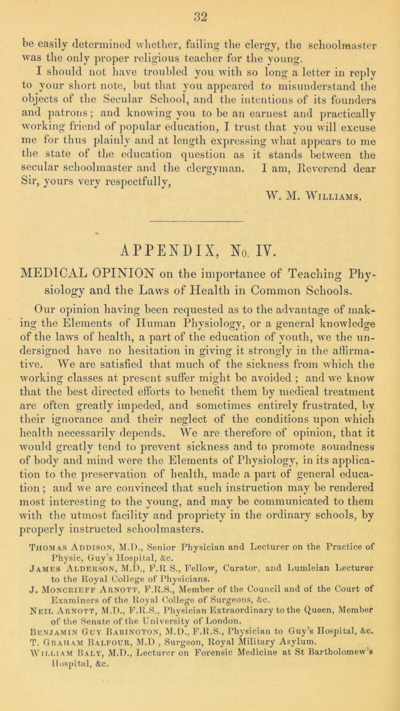 be easily determined whether, failing the clergy, the schoolmaster was the only proper religious teacher for the young. I should not have troubled you with so long a letter in replv to your short note, hut that you appeared to misunderstand the objects of the Secular School, and the intentions of its founders and patrons; and knowing you to be an earnest and practically working friend of popular education, I trust that you will excuse me for thus plainly and at length expressing what appears to me the state of the education question as it stands between the secular schoolmaster and the clergyman. I am, Reverend dear Sir, yours very respectfully, W. M. Williams. APPENDIX, No. IV. MEDICAL OPINION on the importance of Teaching Phy- siology and the Laws of Health in Common Schools. Our opinion having been requested as to the advantage of mak- ing the Elements of Human Physiology, or a general knowledge of the laws of health, a part of the education of youth, we the un- dersigned have no hesitation in giving it strongly in the affirma- tive. We are satisfied that much of the sickness from which the working classes at present suffer might be avoided ; and we know that the best directed efforts to benefit them by medical treatment are often greatly impeded, and sometimes entirely frustrated, by their ignorance and their neglect of the conditions upon which health necessarily depends. We are therefore of opinion, that it would greatly tend to prevent sickness and to promote soundness of body and mind were the Elements of Physiology, in its applica- tion to the preservation of health, made a part of general educa- tion ; and we are convinced that such instruction may be rendered most interesting to the young, and may be communicated to them with the utmost facility and propriety in the ordinary schools, by properly instructed schoolmasters. Thomas Addison, M.T>., Senior Physician and Lecturer on the Practice of Physic, Guy's Hospital, &c. James Alderson, M.D., F.R S., Fellow, Curator, and Lumleian Lecturer to the Royal College of Physicians. J. Monciueff Aenott, F.R.S., Member of the Council and of the Court of Examiners of the Royal College of Surgeons, &c. Neil Arnott, M.D., F.R.S., Physician Extraordinary to the Queen, Member of the Senate of the University of London. Benjamin Guy Babington, M.L)., F.R.S., Physician to Guy’s Hospital, &c. T. Graham Balfour, M.D , Surgeon, Rojml Military Asylum. William Baly, M.D., Lecturer on Forensic Medicine at St Bartholomew’s Hospital, &c.