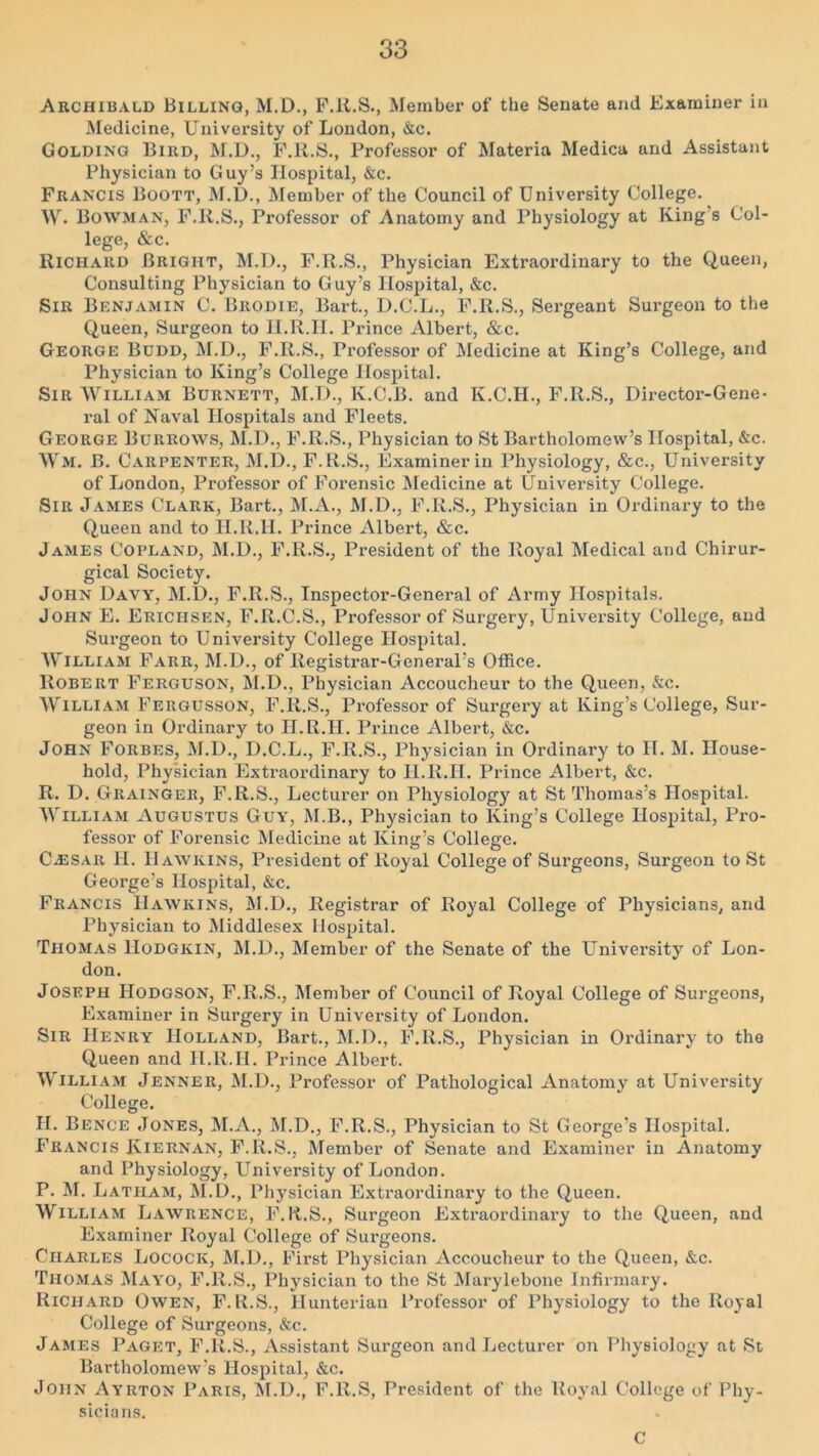 Archibald Billing, M.D., F.ll.S., Member of the Senate ami Examiner in Medicine, University of London, &c. Golding Bird, M.D., F.ll.S., Professor of Materia Medica and Assistant Physician to Guy’s Hospital, &c. Francis Boott, M.D., Member of the Council of University College. W- Bowman, F.ll.S., Professor of Anatomy and Physiology at King s Col- lege, &c. Richard Bright, M.T)., F.R.S., Physician Extraordinary to the Queen, Consulting Physician to Guy’s Hospital, &c. Sir Benjamin C. Brodie, Bart., D.C.L., F.R.S., Sergeant Surgeon to the Queen, Surgeon to H.R.IT. Prince Albert, &c. George Bddd, M.D., F.R.S., Professor of Medicine at King’s College, and Physician to King’s College Hospital. Sir William Burnett, M.T)., K.C.B. and K.C.II., F.R.S., Director-Gene- ral of Naval Hospitals and Fleets. George Burrows, M.D., F.R.S., Physician to St Bartholomew’s Hospital, &c. Wm. B. Carpenter, M.D., F.R.S., Examiner in Physiology, &c., University of London, Professor of Forensic Medicine at University College. Sir James Clark, Bart., M.A., M.D., F.R.S., Physician in Ordinary to the Queen and to H.R.H. Prince Albert, &c. James Copland, M.D., F.R.S., President of the Royal Medical and Chirur- gical Society. John Davy, M.D., F.R.S., Inspector-General of Army Hospitals. John E. Ericiisen, F.R.C.S., Professor of Surgery, University College, and Surgeon to University College Hospital. William Farr, M.D., of Registrar-General’s Office. Robert Ferguson, M.D., Physician Accoucheur to the Queen, &c. William Fergusson, F.R.S., Professor of Surgery at King’s College, Sur- geon in Ordinary to H.R.H. Prince Albert, &c. John Forbes, M.D., D.C.L., F.R.S., Physician in Ordinary to IT. M. House- hold, Physician Extraordinary to H.R.H. Prince Albert, &c. R. D. Grainger, F.R.S., Lecturer on Physiology at St Thomas’s Hospital. William Augustus Guy, M.B., Physician to King’s College Hospital, Pro- fessor of Forensic Medicine at King’s College. C.ESAR H. Hawkins, President of Royal College of Surgeons, Surgeon to St George’s Hospital, &c. Francis Hawkins, M.D., Registrar of Royal College of Physicians, and Physician to Middlesex Hospital. Thomas Hodgkin, M.D., Member of the Senate of the University of Lon- don. Joseph Hodgson, F.R.S., Member of Council of Royal College of Surgeons, Examiner in Surgery in University of London. Sir Henry Holland, Bart., M.D., F.ll.S., Physician in Ordinary to the Queen and H.R.H. Prince Albert. William Jenner, M.D., Professor of Pathological Anatomy at University College. H. Bence Jones, M.A., M.D., F.R.S., Physician to St George’s Hospital. Francis Iviernan, F.R.S., Member of Senate and Examiner in Anatomy and Physiology, University of London. P. M. Latham, M.D., Physician Extraordinary to the Queen. William Lawrence, F.R.S., Surgeon Extraordinary to the Queen, and Examiner Royal College of Surgeons. Charles Locock, M.D., First Physician Accoucheur to the Queen, &c. Thomas Mayo, F.ll.S., Physician to the St Marylebone Infirmary. Richard Owen, F.ll.S., Hunterian Professor of Physiology to the Royal College of Surgeons, &c. James Paget, F.ll.S., Assistant Surgeon and Lecturer on Physiology at St Bartholomew’s Hospital, &c. John Ayrton Paris, M.D., F.ll.S, President of the Royal College of Phy- sicians. c