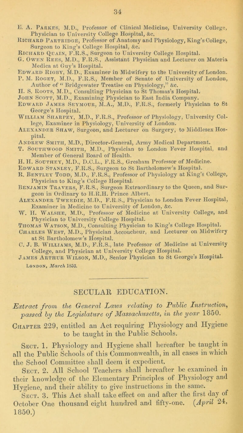 E. A. Parkes, M.l)., Professor of Clinical Medicine, University College, Physician to University College Hospital, &c. Richard Partridge, Professor of Anatomy and Physiology, King’s College, Surgeon to King’s College Hospital, &c. Richard Quain, F.R.S., Surgeon to University College Hospital. G. Owen Rees, M.D., F.K.S., Assistant Physician and Lecturer on Materia Medica at Guy’s Hospital. Edward Rigby, M.D., Examiner in Midwifery to the University of London. F. M. Roget, M.D., F.R.S., Member of Senate of University of London, Author of “ Bridgewater Treatise on Physiology,” &c. II. S. Roots, M.D., Consulting Physician to St Thomas’s Hospital. John Scott, M.D., Examining Physician to East India Company. Edward James Seymour, M.A., M.D., F.R.S., formerly Physician to St George’s Hospital. William Siiarpey, M.D., F.R.S., Professor of Physiology, University Col- lege, Examiner in Physiology, University of London. Alexander Shaw, Surgeon, and Lecturer on Surgery, to Middlesex Hos- pital. Andrew Smith, M.D., Director-General, Army Medical Department. T. Southwood Smith, M.D., Physician to London Fever Hospital, and Member of General Board of Health. H. II. Southey, M.D., D.C.L., F.R.S., Gresham Professor of Medicine. Edward Stanley, F.R.S., Surgeon to St Bartholomew’s Hospital. R. Bentley Todd, M.D., F.R.S., Professor of Physiology at King’s College, Physician to King’s College Hospital. Benjamin Travers, F. R.S., Surgeon Extraordinary to the Queen, and Sur- geon in Ordinary to II.R.H. Prince Albert. Alexander Tweedie, M.D., F.ll.S., Physician to London Fever Hospital, Examiner in Medicine to University of London, &c. W. H. Walshe, M.D., Professor of Medicine at University College, and Physician to University College Hospital. Thomas Watson, M.D., Consulting Physician to King’s College Hospital. Charles West, M.D., Physician Accoucheur, and Lecturer on Midwifery at St Bartholomew’s Hospital. C. J. B. Williams, M.D., F.R.S., late Professor of Medicine at University College, and Physician at University College Hospital. James Arthur Wilson, M.D., Senior Physician to St George’s Hospital. London, March 1853. SECULAR EDUCATION. Extract from the General Lavjs relating to Public Instruction, passed by the Legislature of Massachusetts, in the year 1850. Chapter 229, entitled an Act requiring Physiology and Hygiene to be taught in the Public Schools. Sect. 1. Physiology and Hygiene shall hereafter be taught in all the Public Schools of this Commonwealth, in all cases in which the School Committee shall deem it expedient. Sect. 2. All School Teachers shall hereafter be examined in their knowledge of the Elementary Principles of Physiology and Hygiene, and their ability to give instructions in the same. Sect. 3. This Act shall take effect on and after the first day of October One thousand eight hundred and fifty-one. (April 24, 1850.)