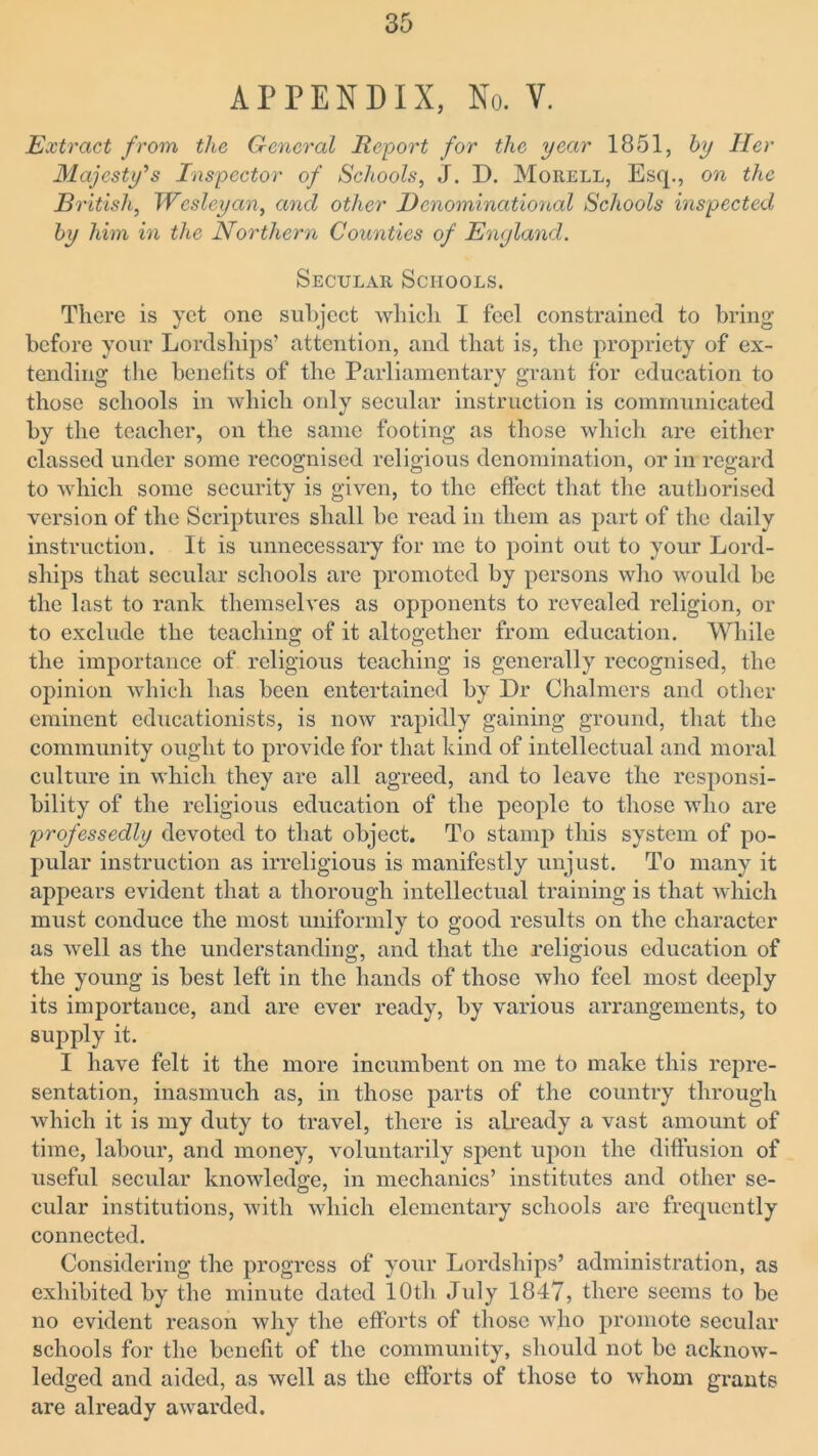 APPENDIX, No. V. Extract from the General Report for the year 1851, by Her Majesty's Inspector of Schools, J. D. Morell, Esq., on the British, Wesleyan, and other Denominational Schools inspected by him in the Northern Counties of England. Secular Schools. There is yet one subject which I feel constrained to bring before your Lordships’ attention, and that is, the propriety of ex- tending the benefits of the Parliamentary grant for education to those schools in which only secular instruction is communicated by the teacher, on the same footing as those which are either classed under some recognised religious denomination, or in regard to which some security is given, to the effect that the authorised version of the Scriptures shall be read in them as part of the daily instruction. It is unnecessary for me to point out to your Lord- ships that secular schools are promoted by persons who would be the last to rank themselves as opponents to revealed religion, or to exclude the teaching of it altogether from education. While the importance of religious teaching is generally recognised, the opinion which has been entertained by Dr Chalmers and other eminent educationists, is now rapidly gaining ground, that the community ought to provide for that kind of intellectual and moral culture in which they are all agreed, and to leave the responsi- bility of the religious education of the people to those who are professedly devoted to that object. To stamp this system of po- pular instruction as irreligious is manifestly unjust. To many it appears evident that a thorough intellectual training is that which must conduce the most uniformly to good results on the character as well as the understanding, and that the religious education of the young is best left in the hands of those who feel most deeply its importance, and are ever ready, by various arrangements, to supply it. I have felt it the more incumbent on me to make this repre- sentation, inasmuch as, in those parts of the country through which it is my duty to travel, there is already a vast amount of time, labour, and money, voluntarily spent upon the diffusion of useful secular knowledge, in mechanics’ institutes and other se- cular institutions, with which elementary schools are frequently connected. Considering the progress of your Lordships’ administration, as exhibited by the minute dated 10th July 1847, there seems to be no evident reason why the efforts of those who promote secular schools for the benefit of the community, should not be acknow- ledged and aided, as well as the efforts of those to whom grants are already awarded.