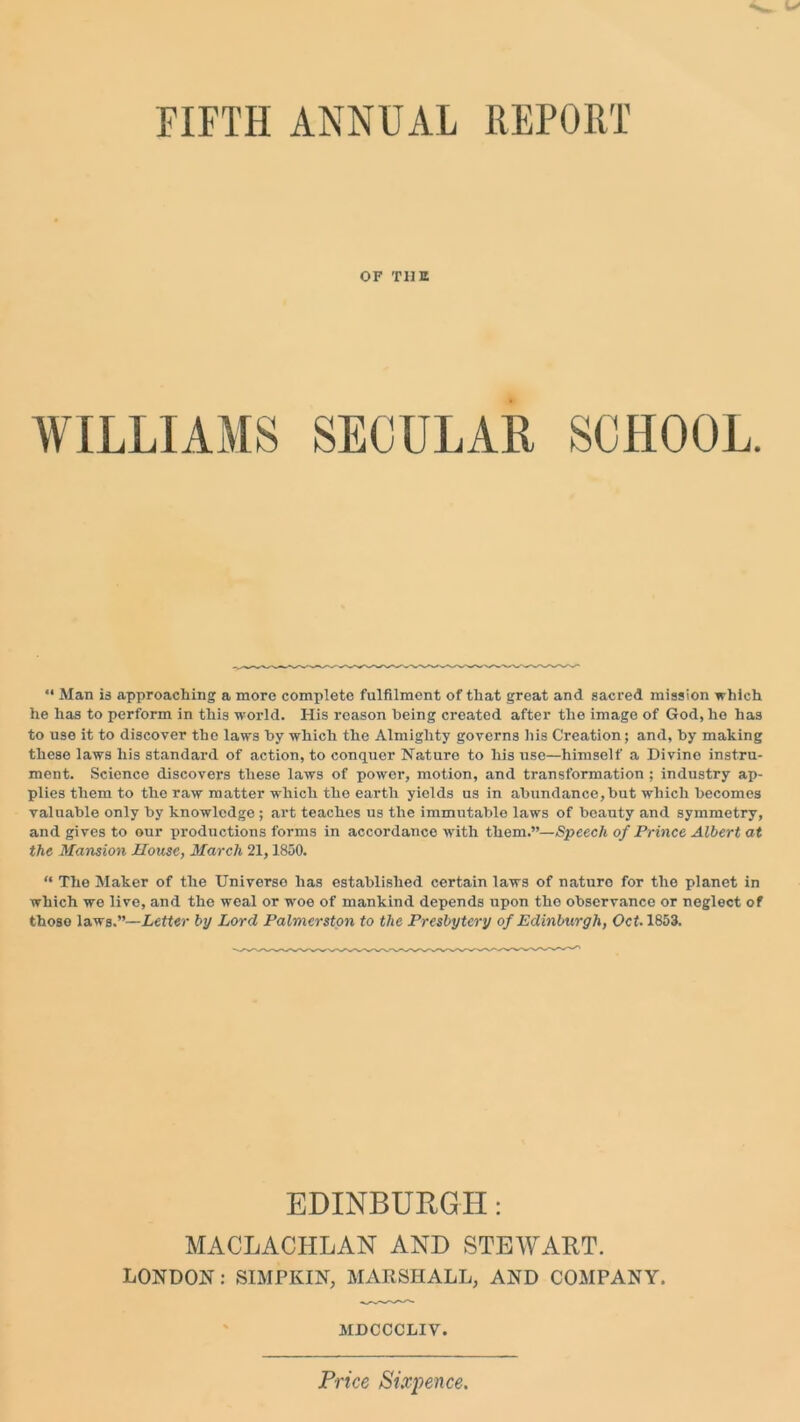 FIFTH ANNUAL REPORT OF THE WILLIAMS SECULAR SCHOOL. “ Man is approaching a more complete fulfilment of that great and sacred mission which he has to perform in this world. His reason being created after the imago of God, ho has to use it to discover the laws by which the Almighty governs his Creation; and, by making these laws his standard of action, to conquer Nature to his use—himself a Divine instru- ment. Science discovers these laws of power, motion, and transformation ; industry ap- plies them to the raw matter which the earth yields us in abundance, but which becomes valuable only by knowledge; art teaches us the immutable laws of beauty and symmetry, and gives to our productions forms in accordance with them.”— Speech of Prince Albert at the Mansion House, March 21,1850. “ The Maker of the Universe has established certain laws of nature for the planet in which we live, and the weal or -woe of mankind depends upon the observance or neglect of those laws.”—Letter by Lord Palmerston to the Presbytery of Edinburgh, Oct. 1853. EDINBURGH: MACLACHLAN AND STEWART. LONDON: SIMPKIN, MARSHALL, AND COMPANY. MDCCCLIV. Price Sixpence.