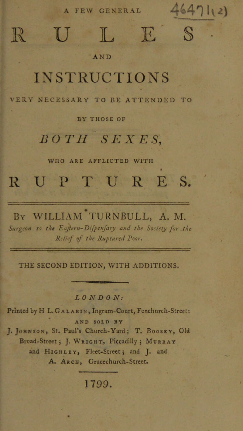 A FEW GENERAL R U L E' S ■ AND INSTRUCTIONS VERY NECESSARY TO BE ATTENDED TO BY THOSE OF BOTH SEXES, WHO ARE AFFLICTED WITH RUPTURES.' By WILLIAivCtURNBULL, A. M. Surgion to the Eajiern-Dijpenfary and the Society for the RJicf of the Ruptured Poor. THE SECOND EDITION, WITH ADDITIONS. LONDON; Printed by H L. Galabin, Ingram-Court, Fenchurch-Slreets AND SOLD BY J. Johnson, St. Paul’s Church-Yard ; T. Roosey, Old Broad-Street} J. Wright, Piccadilly} Murray and High LEY, Fleet-Street} and J, and A. Arch, Gracechurch-Street. 1799.