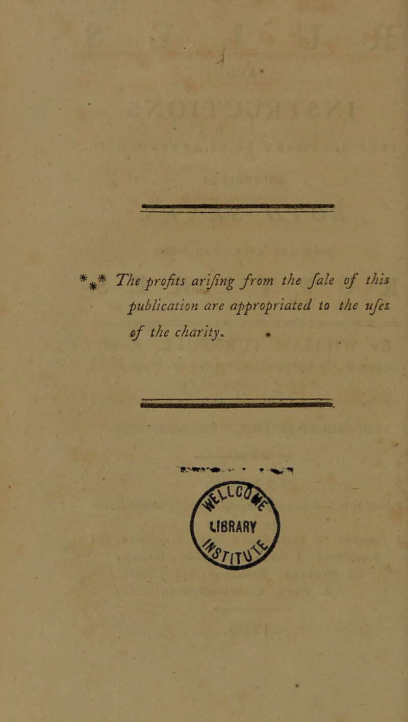 i The profits arifing from the fiale of this publication are appropriated to the ufes of the charity^ •
