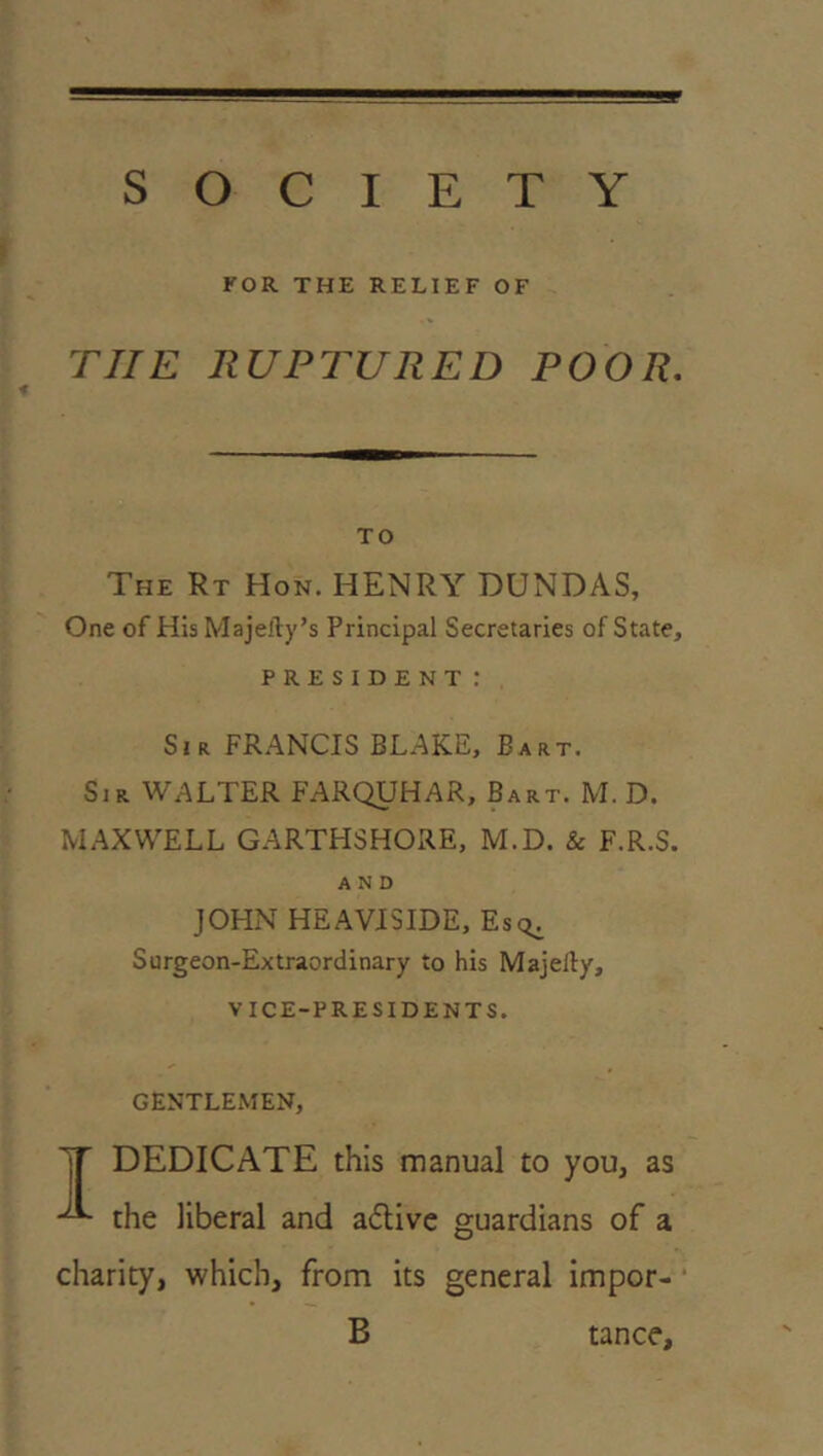 SOCIETY KOR THE RELIEF OF rilE RUPTURED POOR, TO The Rt Hon. HENRY DUNDAS, One of His Majeily’s Principal Secretaries of State, PRESIDENT : Sir FR.^NCIS BLAKE, Bart. Sir WALTER FARQUHAR, Bart. M. D. MAXWELL GARTHSHORE, M.D. & F.R.S. AND JOHN HEAVJSIDE, Es<^ Surgeon-Extraordinary to his Majelly, VICE-PRESIDENTS. GENTLEMEN, ^ DEDICATE this manual to you, as the liberal and aflive guardians of a charity, which, from its general impor- ■ B tance.