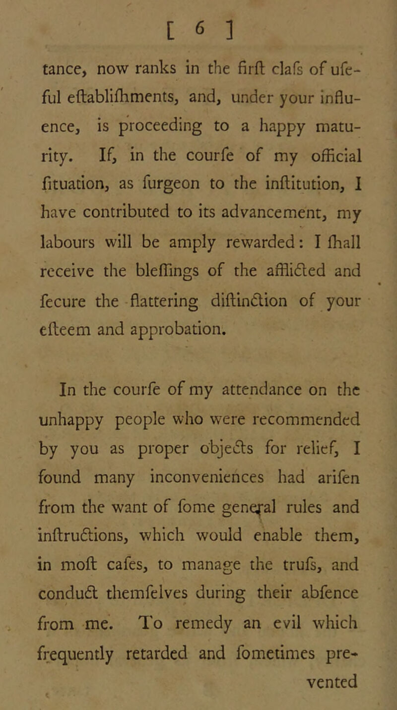 tance, now ranks in the firft clafs of ufe- ful eftablifhments, and, under your influ- ence, is proceeding to a happy matu- rity. If, in the courfe of my official fituation, as furgeon to the inftitution, I have contributed to its advancement, my labours will be amply rewarded: I ffiall receive the bleffings of the afflidted and fecure the -flattering diftindlion of your efteem and approbation. In the courfe of my attendance on the unhappy people who were recommended by you as proper objedts for relief, I found many inconveniences had arifen from the want of fome general rules and inftrudlions, which would enable them, in moft cafes, to manage the trufs, and condudl themfelves during their abfence from me. To remedy an evil which frequently retarded and fometimes pre- vented