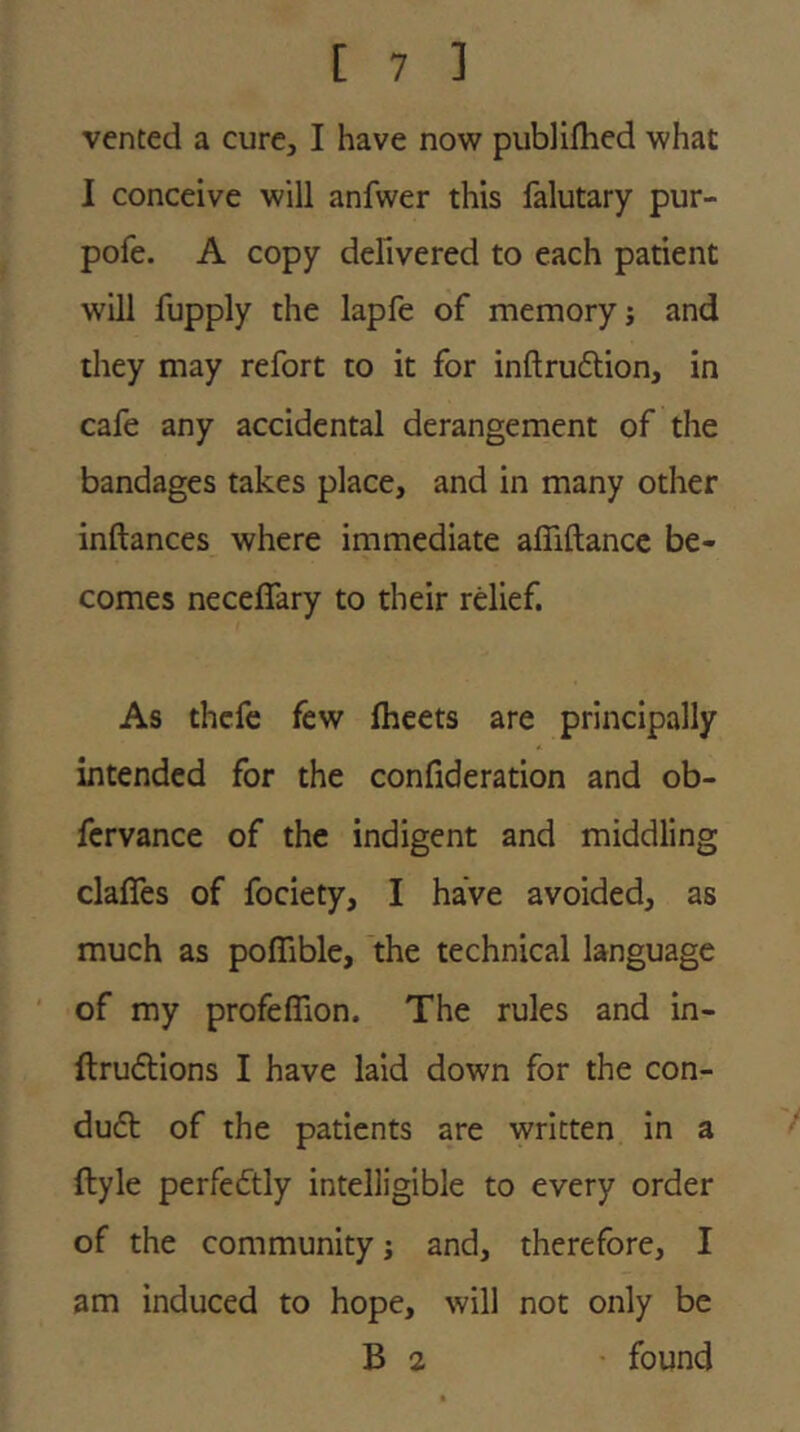 vented a cure, I have novs^ publifhed what I conceive will anfwer this falutary pur- pofe. A copy defivered to each patient will fupply the lapfe of memory j and they may refort to it for inftruftion, in cafe any accidental derangement of the bandages takes place, and in many other inftances where immediate affiftancc be- comes neceffary to their relief. As thcfc few fheets are principally intended for the confideration and ob- fcrvance of the indigent and middling clafles of fociety, I have avoided, as much as poffible, the technical language of my profeflion. The rules and in- ftrudtions I have laid down for the con- du6l of the patients are written in a ftyle perfectly intelligible to every order of the community j and, therefore, I am induced to hope, will not only be B 2 found