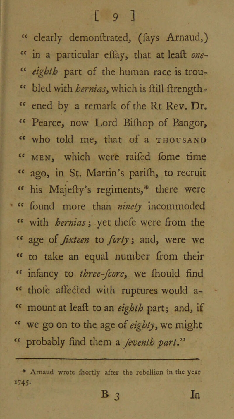 “ clearly demonftrated, (fays Arnaud,) in a particular eflay, that at leaft one- eighth part of the human race is trou- “ bled with hernias, which is ftill ftrength-  ened by a remark of the Rt Rev. Dr. Pearce, now Lord Bifliop of Bangor, who told me, that of a thousand MEN, which were raifed Ibme time ago, in St. Martin’s parifh, to recruit his Majefty’s regiments,* there were ' “ found more than ninety incommoded with hernias j yet thefe were from the age of fixteen to forty j and, were we “ to take an equal number from their “ infancy to three-Jcore, we Ihould find “ thofe affected with ruptures would a- ' mount at leaft to an eighth part; and, if “ we go on to the age of eighty, we might probably find them a feventh part” * Arnaud wrote fhortly after the rebellion in the year 1745- B 3 Jn