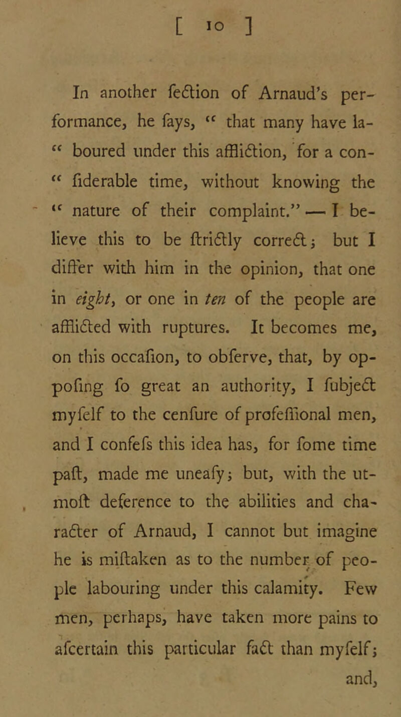 In another fe6tion of Arnaud’s per- formance, he fays, that many have la- “ boured under this affliftion, for a con- fiderable time, without knowing the  nature of their complaint.” — I be- lieve this to be ftridlly corre6l j but I differ with him in the opinion, that one in eighty or one in ten of the people are affli6ted with ruptures. It becomes me, on this occafion, to obferve, that, by op- pofing fo great an authority, I fubjedt myfelf to the cenfure of profeffional men, and I confefs this idea has, for fome time pad, made me uneafyj but, with the ut- moft deference to the abilities and cha- rafter of Arnaud, I cannot but imagine he is miftaken as to the number of peo- ple labouring under this calamity. Few men, perhaps, have taken more pains to afeertain this particular fad than myfelf; and.