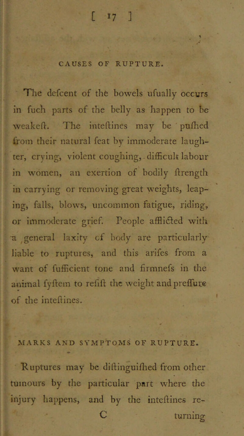 CAUSES OF RUPTURE. Tlie defcent of thfe bowels ufually occurs in fucb parts of the belly as happen to be weakeft. The inteflines may be pn/lied from their natural feat by immoderate laugh- ter, crying, violent coughing, difficult labour in women, an exertion of bodily llrength in carrying or removing great weights, leap- ing, falls, blows, uncommon fatigue, riding, or immoderate grief. People afflifted with ■a ^general laxity cf body are particularly liable to ruptures, and this arifes from a want of fufficient tone and firmnefs in the animal fyftem to refill the weight andprelTuce of the intellines. MARKS AND SYMPTOMS OF RUPTURE. Tuptures may be diftinguifhed from other tumours by the particular part where the injury happens, and by the intellines re- C turning