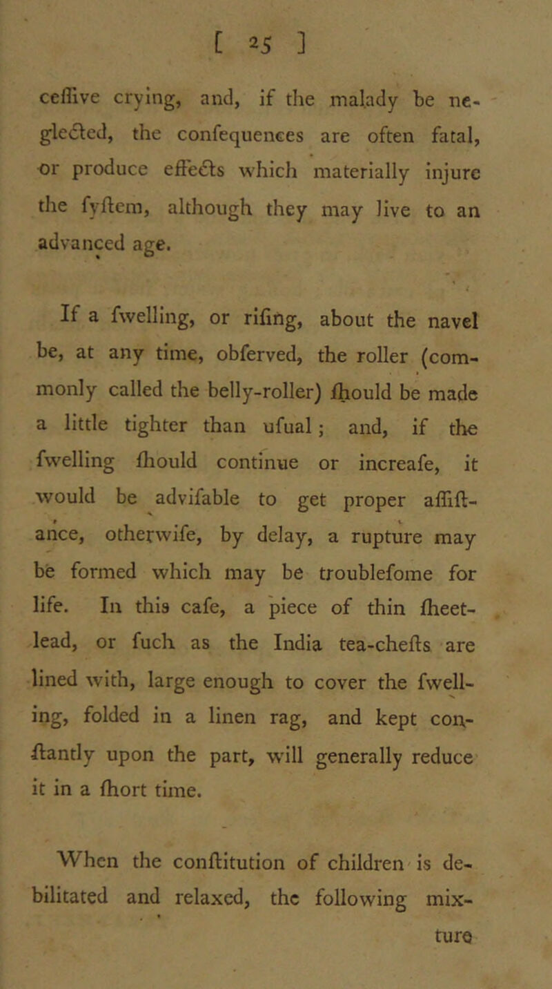 ceflive crying, and, if the malady he nc- gledled, the confequences are often fatal, or produce efiedls which materially injure the fyftem, although they may live to an advanced age. If a fwelling, or rifing, about the navel be, at any time, obferved, the roller (com- monly called the belly-roller) Ihould be made a little tighter than ufual; and, if the fwelling fliould continue or increafe, It would be advifable to get proper aflift- ance, otherwife, by delay, a rupture may be formed which may be troublefome for life. In this cafe, a piece of thin fheet- lead, or fuch as the India tea-chefts are lined with, large enough to cover the fwell- ing, folded in a linen rag, and kept con- flantly upon the part, wdll generally reduce it in a fhort time. When the conftitution of children is de- bilitated and relaxed, the following mix- ture