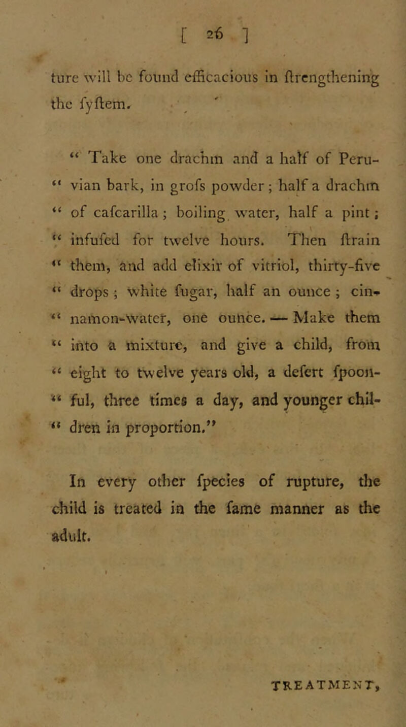 ture will be found efficacious in flrcngthenlng the fyftem. • _ ' “ Take one drachm and a half of Peru- “ vian bark, in grofs powder; half a drachm “ of cafcarilla; boiling water, half a pint; \ “ infufed for twelve hours. Then ftrain “ them, and add elixir of vitriol, thirty-five “ drops ; white fugar, half an ounce ; cin-^ “ namon-Water, one ounce. — Make them into a mixture, and give a child, from “ eight to twelve years old, a defert fpooji- ful, three times a day, and younger chil- “ dren in proportion.’' In every other fpecies of rupture, the child is treated in the fame manner as the adult. TREATMENT,