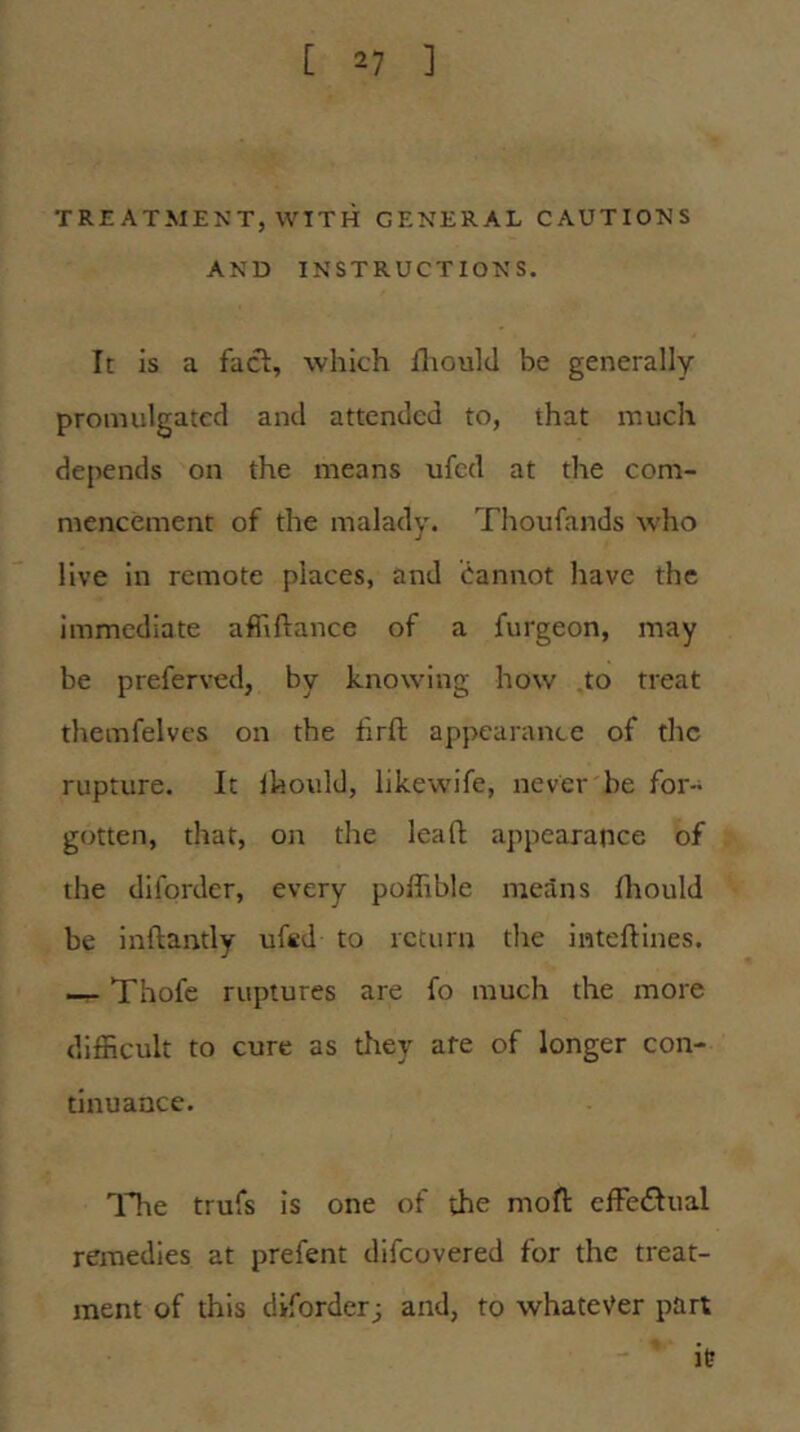 TREATMENT, WITH GENERAL CAUTIONS AND INSTRUCTIONS. It is a facl, which fliould be generally promulgated and attended to, that much depends on the means ufed at the com- mencement of the malady. Thoufands who live in remote places, and Cannot have the immediate affiftance of a furgeon, may be preferved, by knowing how to treat themfelves on the hrft appearance of the rupture. It Ihould, likewife, never he for- gotten, that. Oil the lead appearance of the diforder, every poffible means Ihould be inftantly uftd to return the inteftines. —- Thofe ruptures are fo much the more difficult to cure as tliey afe of longer con- tinuance. Tlie trufs is one of the mofl: effectual remedies at prefent difeovered for the treat- ment of this diforder; and, to whatever part it