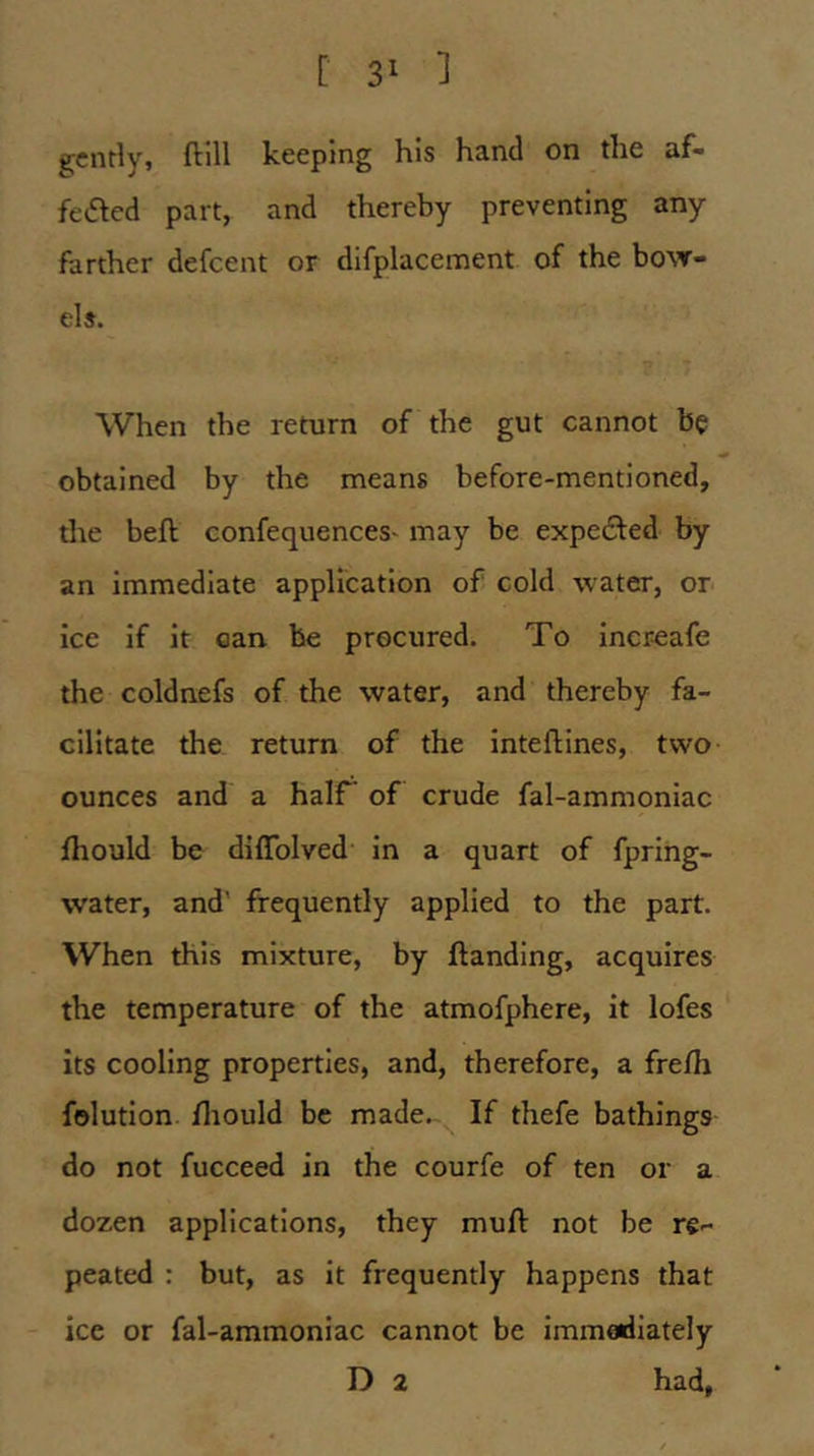 gently, ftill keeping his hand on the af- fected part, and thereby preventing any farther defeent or difplacement of the bo\v- els. When the return of the gut cannot be obtained by the means before-mentioned, tire beft confequences^ may be expeCled by an immediate application of cold water, or ice if It oan be procured. To increafe the coldnefs of the water, and thereby fa- cilitate the return of the Inteftines, two ounces and a half of crude fal-ammoniac fhould be dlffolved in a quart of fpring- water, and' frequently applied to the part. When this mixture, by {landing, acquires the temperature of the atmofphere, it lofes its cooling properties, and, therefore, a fre/h folution fliould be made. If thefe bathings do not fucceed in the courfe of ten or a dozen applications, they mufl not be re- peated : but, as it frequently happens that ice or fal-ammoniac cannot be immoidiately D 2 had,