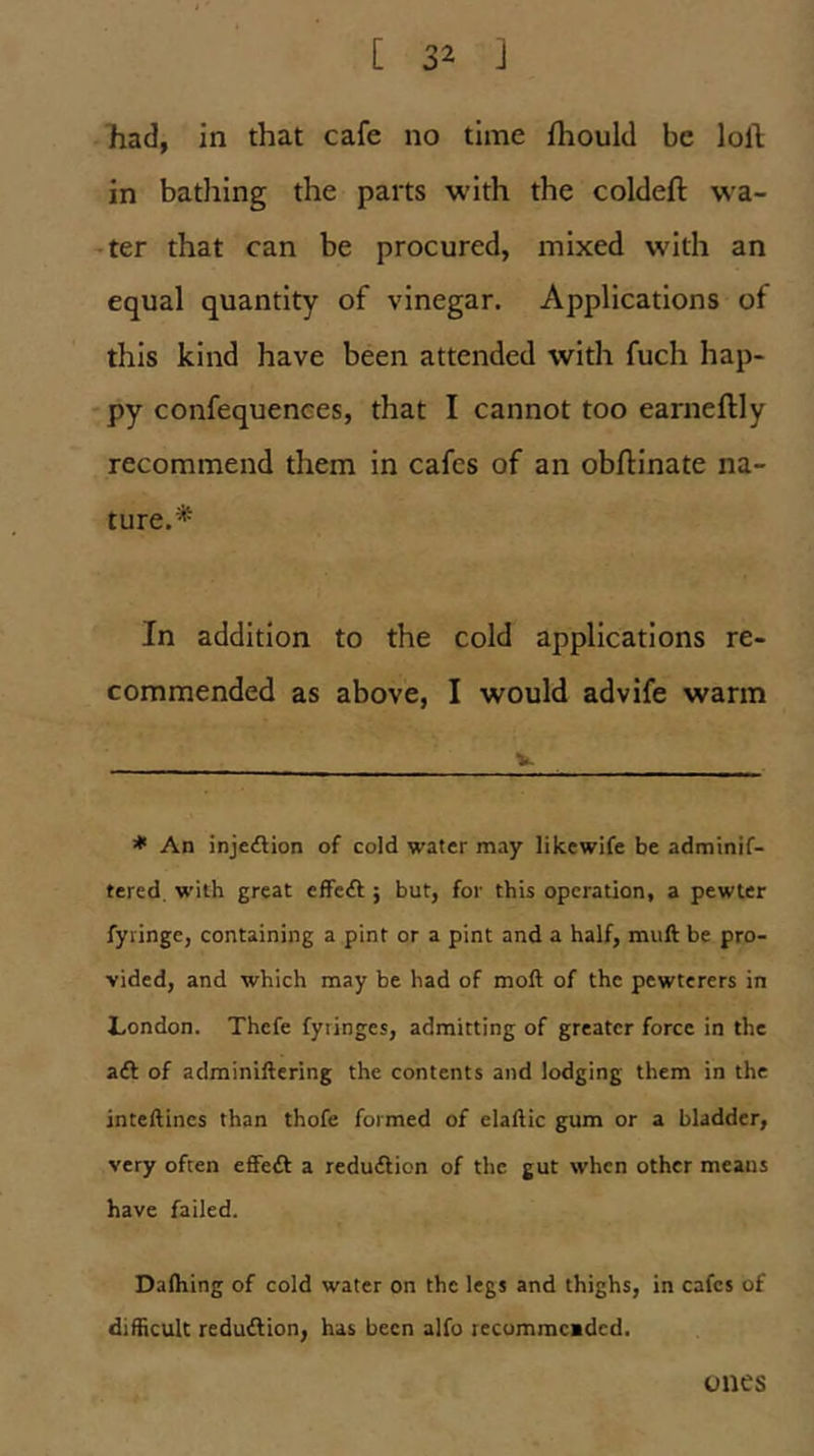 had, in that cafe no time fhould be loll in bathing the parts with the coldeft wa- iter that can be procured, mixed with an equal quantity of vinegar. Applications of this kind have been attended with fuch hap- *py confequences, that I cannot too earneftly recommend them in cafes of an obllinate na- ture.* In addition to the cold applications re- commended as above, I would advife warm V * An injeftion of cold water may likewife be adminif- tered. with great effecfl} but, for this operation, a pewter fyiingc, containing a pint or a pint and a half, mull be pro- vided, and which may be had of moll of the pewterers in London. Thcfe fyringes, admitting of greater force in the aft of adminillering the contents and lodging them in the intellines than thofe formed of elallic gum or a bladder, very often eflFeft a reduftion of the gut when other means have failed. Dalhing of cold water on the legs and thighs, in cafes of difiicult reduftion, has been alfo recummcided. ones