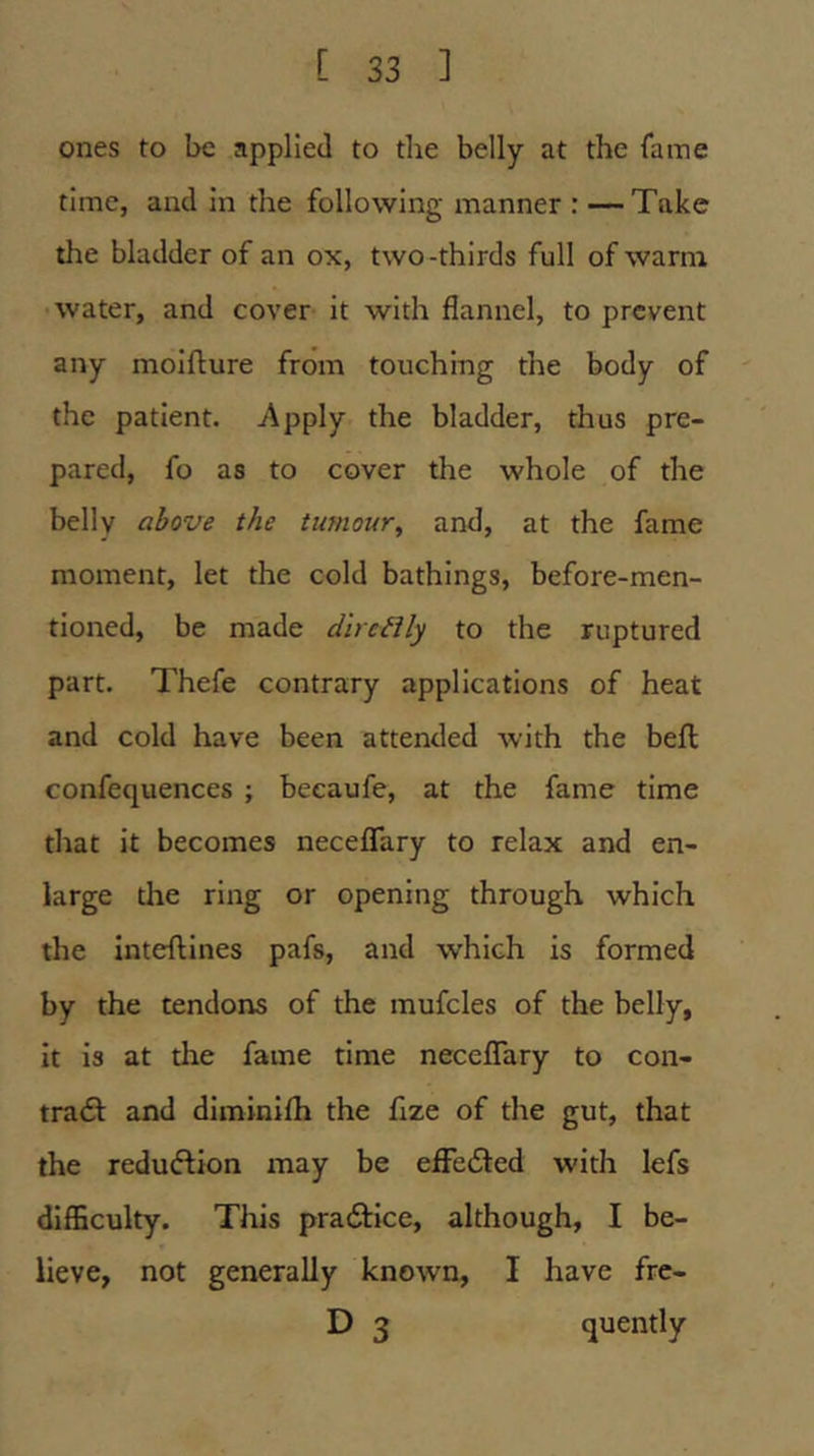 ones to be applied to the belly at the fame time, and In the following manner : —Take the bladder of an ox, two-thirds full of warm water, and cover It with flannel, to prevent any molflure from touching the body of the patient. -Apply the bladder, thus pre- pared, fo as to cover the whole of the belly above the tumour^ and, at the fame moment, let the cold bathings, before-men- tioned, be made dircBly to the ruptured part. Thefe contrary applications of heat and cold have been attended with the beft confequences ; becaufe, at the fame time that it becomes neceflary to relax and en- large the ring or opening through which the Inteftines pafs, and which is formed by the tendons of the raufcles of the belly, it is at tlie fame time neceflary to con- tratSl and diminifh the flze of the gut, that the redudlion may be efFedted with lefs dlfBculty. This pracStIce, although, I be- lieve, not generally known, I have fre- D 3 quently