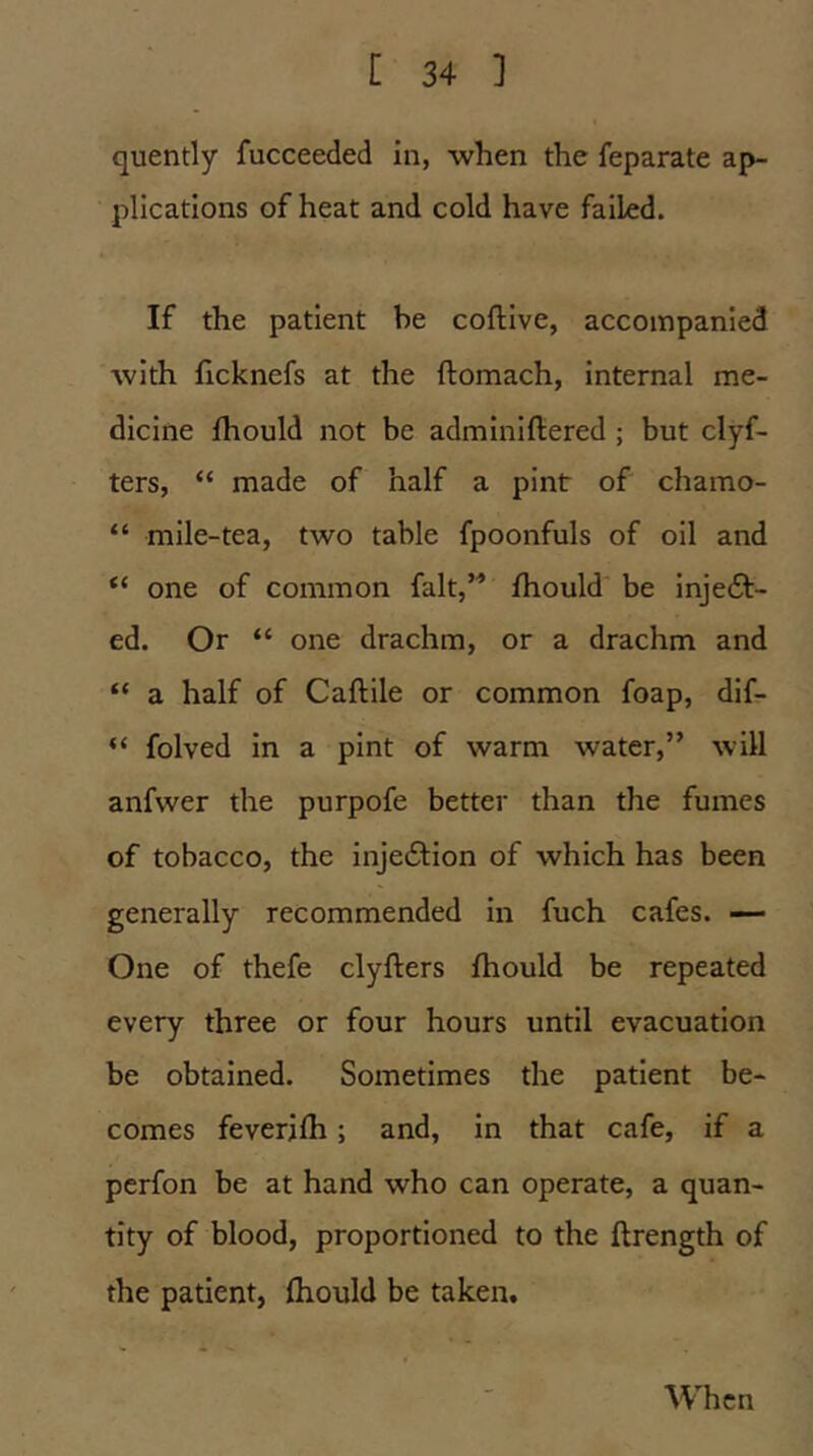 quently fucceeded in, when the feparate ap- plications of heat and cold have failed. If the patient be coftive, accompanied with flcknefs at the ftomach, Internal me- dicine fhould not be adminiftered ; but clyf- ters, “ made of half a pint of chamo- “ mile-tea, two table fpoonfuls of oil and “ one of common fait,” fhould be inje£t- ed. Or “ one drachm, or a drachm and “ a half of Caftile or common foap, dif- “ folved In a pint of warm water,” will anfwer the purpofe better than the fumes of tobacco, the injedlion of which has been generally recommended In fuch cafes. One of thefe clyfters fhould be repeated every three or four hours until evacuation be obtained. Sometimes the patient be- comes feverifh; and, In that cafe, if a perfon be at hand who can operate, a quan- tity of blood, proportioned to the ftrength of the patient, fhould be taken. When